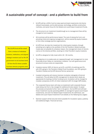 TRANSFORM
GLOBAL

A sustainable proof of concept - and a platform to build from
•	

G/LIPS will be a £20m fund to make seed and lead investments into theme
relevant businesses, and to pilot process, technology, portfolio construction
methods, and sector focus for the Global and Local Impact Investment Funds.

•	

The structure is an investment breakthrough as no management fees will be
charged to fund investors.

•	

All incentives will be performance based. The cost of raising the fund, and
providing initial and ongoing management, will be covered by equity investors
or from other strategic partner organisations.

•	

G/LIPS fund, de-risks the investment for initial equity investors, through
providing carry rights on the portfolio (if the full Transform Global business
model was not possible for whatever reason, the management share of returns
(carry) on the diverse portfolio, would go to initial Transform equity investors).

•	

G/LIPS is designed to fully invest within 24 - 30 months.

•	

The objective is to enable exits via ‘passing through’ exit management to more
financially driven follow on mainstream investors - but with governance and
structure to ensure exits are responsible.

•	

Investors receive 100% of returns up to 6%, and 64% of anything over 6%,
with 20% going to the Transform Global Trust Foundation, and 16% going to
Transform Global and G/LIPS General Partner personnel.

•	

Invested companies will receive intensive incubation alongside a financial
investment. This will allow G/LIPS management to decide which deals are
appropriate for leading a further funding round. Incubation will be charged to
investee companies at 25% of initial investment (20% for larger GIPS deals).

•	

The corporate finance team will raise co-investment (with corporate finance
costs being met from a fee charged for additional funds raised). To assist
the process and provide further ‘skin in the game’, the G/LIPS fund will lead
these investment rounds (providing £800k on average for typical Local Impact
investments, and £2m for Global Impact Investments (for definitions, see
Global and Local Impact Investment Fund details on the following four pages)

•	

Sponsor support will be secured where possible for incubation space, publicity
and additional legal / financial services.

The G/LIPS fund will be raised
from a mixture of individual
investors, institutions, and aligned
strategic investors such as the UK
government via its business bank.
Or from the EU where suitable
business stimulus programs exist.

10

 