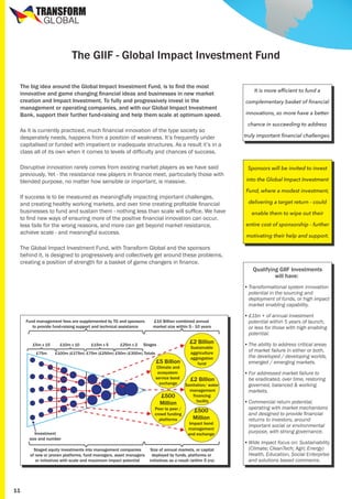 TRANSFORM
GLOBAL

The GIIF - Global Impact Investment Fund
The big idea around the Global Impact Investment Fund, is to find the most
innovative and game changing financial ideas and businesses in new market
creation and Impact Investment. To fully and progressively invest in the
management or operating companies, and with our Global Impact Investment
Bank, support their further fund-raising and help them scale at optimum speed.
As it is currently practiced, much financial innovation of the type society so
desperately needs, happens from a position of weakness. It’s frequently under
capitalised or funded with impatient or inadequate structures. As a result it’s in a
class all of its own when it comes to levels of difficulty and chances of success.
Disruptive innovation rarely comes from existing market players as we have said
previously. Yet - the resistance new players in finance meet, particularly those with
blended purpose, no matter how sensible or important, is massive.
If success is to be measured as meaningfully impacting important challenges,
and creating healthy working markets, and over time creating profitable financial
businesses to fund and sustain them - nothing less than scale will suffice. We have
to find new ways of ensuring more of the positive financial innovation can occur,
less fails for the wrong reasons, and more can get beyond market resistance,
achieve scale - and meaningful success.
The Global Impact Investment Fund, with Transform Global and the sponsors
behind it, is designed to progressively and collectively get around these problems,
creating a position of strength for a basket of game changers in finance.

It is more efficient to fund a
complementary basket of financial
innovations, so more have a better
chance in succeeding to address
truly important financial challenges.

Sponsors will be invited to invest
into the Global Impact Investment
Fund, where a modest investment,
delivering a target return - could
enable them to wipe out their
entire cost of sponsorship - further
motivating their help and support.

Qualifying GIIF Investments
will have:
•	Transformational system innovation
potential in the sourcing and
deployment of funds, or high impact
market enabling capability.

Fund management fees are supplemented by TG and sponsors
to provide fund-raising support and technical assistance

£5m x 15
£75m

£10m x 10

£15m x 5

£25m x 2

£10 Billion combined annual
market size within 5 - 10 years

£2 Billion

Stages

£100m (£175m) £75m (£250m) £50m (£300m) Totals

£5 Billion

Climate and
ecosystem
service bond
exchange

£500
Million

Peer to peer /
crowd funding
platforms
Investment
size and number
Staged equity investments into management companies
of new or proven platforms, fund managers, asset managers
or initiatives with scale and maximum impact potential

11

Sustainable
aggriculture
aggregation
fund

•	£1bn + of annual investment
potential within 5 years of launch,
or less for those with high enabling
potential.
•	The ability to address critical areas
of market failure in either or both,
the developed / developing worlds,
emerged / emerging markets.

£2 Billion

•	For addressed market failure to
be eradicated, over time, restoring
governed, balanced & working
markets.

£500
Million

•	Commercial return potential,
operating with market mechanisms
and designed to provide financial
returns to investors, around
important social or environmental
purpose, with strong governance.

Sanitation/ water
management
financing
facility

Impact bond
management
and exchange

Size of annual markets, or capital
deployed by funds, platforms or
initiatives as a result (within 5 yrs)

•	Wide impact focus on: Sustainability
(Climate; CleanTech; Agri; Energy)
Health, Education, Social Enterprise
and solutions based commerce.

 