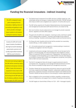 TRANSFORM
GLOBAL

Funding the financial innovators - indirect investing
•	

The Global Impact Investment Fund (GIIF) will have a £500m target size, with
initial deals carried out through a modest pilot fund (G/LIPS). The GIIF will start
(first close) at £50m and is targeted to be in place 6 - 9 months after launch.

•	

The GIIF will be raised by the Transform Global distribution (fund-raising) team
and managed by the stand alone GIIF General Partner unit inside the HQ.

•	

Non core functions may be outsourced to a co-manager to provide corporate
finance, regulatory and back office support.

looking for maximum impact.

•	

The goal is for the GIIF to be ‘evergreen’, meaning on exits, it will return capital
and an ongoing yield to investors - recycling a percentage of the surplus to
continue investing - therefore continuing to deliver social and financial returns.

Investors for GIIF will include

•	

For those who wish, liquidity and fund exit will be provided via a secondary
market offering - or other suitable means.

•	

10 - 15 transformational fund management, market-enabling or investment
initiatives are targeted in the first 5-6 years.

•	

Investments will receive average initial equity of £5m. As can be seen by the
graphic on the facing page, the most promising are then targeted to receive
follow on investment into the company and, if appropriate, co-investment into
the subsidiary funds themselves (up to a total of £55m max per deal).Total of
up to £300m of equity (60% of GIIF) into management companies, and £200m
(40% of GIIF) into fund investments.

•	

The full 2% management fees will only go to support personnel costs for
running the fund - thus giving a much stronger GP (General Partner) function
than would be available through typical fund management structures.

•	

Transform Global will use sponsorship and partner revenue to pay for the GIIF
fund raise, supportive technology, incubation, collaboration, global promotion,
governance, supportive economic and technical research and related services.
Transform Global will also do follow on fund-raising for investee organisations.

•	

Risk is mitigated via the concentrated incubation capability, complementary
nature of investments, and support from a network of sponsors and partners.

•	

The GIIF targets an Internal Rate of Return of 12% - 18% + leveraged impacts.

The GIIF is designed to give
game changing financial
innovations a fighting chance of
succeeding and getting to scale.
And to provide a leveraged
impact solution to all investors

impact investors, foundations,
ultra high net worth individuals,
governments, sponsors and
socially responsible Investment
(SRI) focussed institutions.

The entire fund-raising budget for
the GIIF will be covered by equity
investment and sponsor revenues.
Within 3 years, this structure is
projected to fund a team of 40
full time fund-raising professionals,
fund-raising for the GIIF itself, and
for all initiatives, platforms, funds or
asset managers the GIIF invests into.

12

 