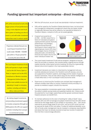 TRANSFORM
GLOBAL

Funding ignored but important enterprise - direct investing
LIIFs will be structured to look at the
bigger picture of fund performance

•	

With the LIIF structure, we aim to set new standards in Venture Investment.

•	

LIIFs will be raised by the Transform Global distribution team, but structured
and managed by independent management where they are based, locally
or regionally. Because they will be raised by, but operated at distance to
Transform Global, a network of LIIFs can be scaled globally.

•	

A typical fund would be of
£1.5Bn – £2.5Bn raised from a
blend of motivated and patient
capital providers (social, financial,
philanthropic and strategic).
Using structured financial
techniques to blend capital from
aligned groups means LIIFs have
the strongest chance of being of
adequate scale, and delivering
financial and Impact returns with
lower individual investor risk.

using a more objective and much
fairer system of working out who to
invest in, and with wider investment
criteria than most in venture capital.

Projections indicate that just one
Local Impact Investment Fund
could create 100,000 – 150,000
jobs within a 10 year period for
a country the size of the UK.

Typical early
stage fund

10 year equity

Example
LIIF Structure

Strategically underwritten debt
Institutional evergreen equity
Impact evergreen equity

•	

The Local Impact Investment Funds will be evergreen, designed to first pay
back the principle to investors, then provide steady, ongoing returns through
capital recycling. Unlike typical venture investing, the focus is on generating
desired returns and impacts in the most sustainable manner.

•	

Investment decisions are made on a local level by management who are
carefully selected and trained in the Transform and LIIF process, and who
are supported by Transform systems, technology and the wisdom of groups
decision framework. They are also able to plug into the network intelligence at
a head office level, or from counterpart funds around the world.

•	

Governance is critical and the Transform pre and-post deal management
software enables head office to monitor investment activity and step in to
provide re-mediation support, should it be required.

•	

The value proposition incorporates speed, scale, long-term perspective and
the ability to satisfy varying needs and appetites towards risk. It does so with
the potential for much larger capital flows and far greater combined impact.
Impacts everyone can benefit from.

•	

To maintain adherence to the vision of tackling the ‘valley of death’ issue,
between 20% and 30% of average annualised investment from the LIIFs will be
reserved for first stage deals of up to £500k (or equivalent). 25% – 30% will be
reserved for second stage deals of up to £5m, and up to 50% of the fund will
be reserved for deals of £5m and above. To allow for additional flexibility, up to
20% of funds under management may be invested in companies requiring £5m
and above that have not already received at least two rounds of investment
from the first or second stage allocation.

The Local Impact Investment Funds
(LIIFs) will operate in single markets,
such as the UK, France, Spain or
Texas, or regions such as the GCC,
Scandinavia or Benelux countries.
Management believe they are
also the most suitable structure for
operating in tough or emerging
markets, including sub Saharan
Africa, India and China.

By making staged investments,
and providing incentivised support
to investee companies (through our
AIDA system), the LIIFs can support
evolution including from concept
to commercial success.

14

 