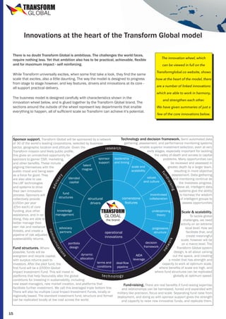 TRANSFORM
GLOBAL

Innovations at the heart of the Transform Global model
There is no doubt Transform Global is ambitious. The challenges the world faces,
require nothing less. Yet that ambition also has to be practical, achievable, flexible
and for maximum impact - self reinforcing.
While Transform universally excites, when some first take a look, they find the same
scale that excites, also a little daunting. The way the model is designed to progress
from stage to stage however, and key features, drivers and innovations at its core all support practical delivery.
The business model is designed carefully with characteristics shown in the
innovation wheel below, and is glued together by the Transform Global brand. The
sections around the outside of the wheel represent key departments that enable
everything to happen, all of sufficient scale so Transform can achieve it’s potential.

The innovation wheel, which
can be viewed in full on the
Transformglobal.co website, shows
how at the heart of the model, there
are a number of linked innovations
which are able to work in harmony,
and strengthen each other.
We have given summaries of just a
few of the core innovations below.

Technology and decision framework. Semi automated data
gathering ,assessment, and performance monitoring systems
of 30 of the world’s leading corporations, selected by business
enable superior investment selection, even at very
sector, geographic location and attitude. Given the
r es ea rch
early stages, especially important for tackling
Transform mission and likely public profile,
the valley of death and access to capital
this gives an unmatched opportunity for
sponsor leadership
problems. Many opportunities can
sponsors to garner CSR, marketing,
support and timing
be reviewed and assessed in
and other benefits. These include
talent
scale and
greater depth by a larger team,
aligning themselves with the
magnet
scalability
resulting in more objective
public mood and being seen
assessment. Data gathering
as a force for good. They
values
blended
and monitoring continue as
are also able to use
and culture
capital
the investees progress.
the LIIF technologies
Above all, intelligent data
and systems to drive
systems give the ability
their own innovation
fund
incentivised
to harness the wisdom
process. Sponsors will
structures
cornerstone
collaboration
structural
of intelligent groups to
collectively provide
features
assess opportunities
£150m per year
drivers
(£5m each) of core
knowledge
funding, plus other
underpinning
TRANSFORM
Scale & scalability.
management
assistance, and in so
theory
To tackle global
GLOBAL
doing, they are able to
the brand
challenges, we need
better manage their
activity on an extreme
own risk and resliance
advocacy
local level. How we
progressive
threats, and create a
partners
facilitate that, and
structure
operational
pipeline of risk adjusted
create meaningful
innovations
sustainability returns.
scale, however will be
decision
portfolio
on a macro level. The
framework
design
Transform Global system
Fund structures. Where
design, is all about carving
possible, funds will be
dynamic
AIDA
out the space, and creating
evergreen and recycle capital,
allocation
leverage
a model that has strength and
with surplus returns paid to
terms and
deal-flow
capacity to work at optimum scale,
investors. After the pilot fund, the
conditions
pipeline
where benefits of scale are high, and
first fund will be a £500m Global
where fund structures can be replicated
Impact Investment Fund. This will invest in
tech nology
globally at optimum speed.
platforms that help favourably alter the global
conditions for investing in sustainability, including:
new asset managers, new market creation, and platforms that
Fund-raising. There are real benefits if fund-raising expertise
facilitate further investment. We call this leveraged triple bottom line.
and relationships can be harnessed, honed and expanded with
There will also be multiple Local Impact Investment Funds, locally or
military like precision, focus and scale. Separating fund raise from
regionally based. The standard investment fund, structure and format deployment, and doing so with sponsor support gives the strength
can be replicated locally at low cost across the world.
and capacity to raise new innovative funds, and replicate them.

ra

or

nd

ng

ad

isi

vis

fu

y

Sponsor support. Transform Global will be sponsored by a network

com

tw

at

io

ne

nic

ork

mu

ns

15

 