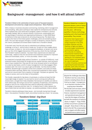 TRANSFORM
GLOBAL

Background - management - and how it will attract talent?
Transform Global is the culmination of seven years of focussed research,
development and action by a single social entrepreneur - Steve Podmore.

Transform Global has a number of

With a history in business education and training, marketing, talent management
and consulting - after years working to raise capital for entrepreneurial ventures
Steve realised that if the world was to progress, system innovation in finance
was badly needed. With an intense interest in economics, sustainability and
the psychology of individual and organisational behaviour, in late 2006 Steve
embarked on what was to become an all consuming journey. The desire was
to get to the heart of the linked system challenges, and to do something about
them. The core idea has gone through a number of iterations, and the result is
the mature, developed and stress tested model that is Transform Global.

have provided seed investment

It has been said, that the only way to understand and address a serious
challenge, is to live it - and to know it inside out. To look at it from angles others
have not seen, to listen to - but not be swayed by feedback, to iterate, and not to
give up. One of the biggest discoveries of this journey, where the key challenge
that Transform seeks to address - has been lived, experienced and observed
continually - relates to how the recruitment and investment process for important
ideas and businesses, works - or more accurately - doesn’t work.
As investment is typically today (without Transform - or outside of California), most
potential funders, particularly for things that are capital intensive, want someone
else to have invested first. They look for risk to be removed (which is not efficient
on a deal by deal basis), and for A class management to be fully engaged. Often
investors seek ‘the name’ as a way to get comfortable - but this shortcut often
backfires. Breakthrough innovation comes from outsiders, and rarely are these
innovators taken seriously. Rather than nurtured and supported to raise capital
and recruit a sound team from a position of strength - founders are ignored. This
makes no sense, and is at the heart of the problem.
The trouble, especially for big ideas or businesses, is without at least the first
meaningful stage of capital, it is very hard to recruit a strong and sufficiently
diverse team, and get them fully embedded. Not everyone is wealthy and able to
work without pay. Yet trying to recruit from a position of weakness, and expecting
people to work for the months that they need to sufficiently understand a
technology or business and their role in it - is beyond hard. It often delivers the
type of team that not only fails to impress - as could be predicted, it fails to deliver.
Transform cleverly addresses these issues - and ironically having lived through
them - this positions Transform itself, and entities funded as a result - for success.

Transform Global - Org Chart

seasoned advisors, some of whom
over the years - with strong

capability in finance, technology,

marketing and in the broad tent of
sustainability. They include:

•	The former head of government
relations for one of the largest
energy companies in the world.
•	European Chairman and Vice
Chairman of Ogilvy and Mather,
the worlds largest marketing and
communications agency.
•	The co-founder of a leading
environmental investment bank.
•	Head of European sustainable
banking for a US investment bank.
•	Head of treasury and operations
for a top UK retail bank.
•	A number of business, technical and
engineering focussed executives.
•	Scientific, public policy and social
enterprise / finance experts.

Despite the challenges described,
Transform now has a very strong

network, including those who are

lined up as stage 1 management,
or as important members of the
ongoing team thereafter.

The founder and core team, which
includes experienced corporate

finance, investment management
and operational executives, will

raise the first stages of funding,

and with the assistance of advisors
above, in stages 1 - 4 (pg 19/20),

will then recruit from a position of
strength - those shown in the org

chart to the left. The compensation
plan is staged, and offers equity
and performance options to all.

17

 