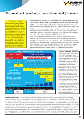 TRANSFORM
GLOBAL

The investment opportunity - risks - returns - and governance
Fund-raising Strategy.
Transform Global, as a compelling
alternative model for a Global
Impact Investment Bank, requires
necessary complexity to be cleverly
distilled. The focus of the fund raise,
is showcasing that the core idea
is strong, that delivery has been
thought about and planned in great
detail. That the model is flexible,
can work, can attract talent and
that management, including those
the model can attract, are (or can
be) credible and capable. And - to
communicate all this in common
language for all, and in sufficient
detail for those who need more.

Transform Global is preparing for a fund raise to fully capitalise the business with
£36.5m. As can be seen below, this may be done in three or four practical steps.
The first £1.5m - is an opportunity for strategic investors, impact investors, or via a
crowd funding platform - for individuals to back this model for a Private World Bank.
The follow on £5m (expected to take between 6 and 9 months to raise), will enable
strategic financial or corporate investors who are seeking deal flow pipelines and
related open innovation capability, to participate in this innovative financial model.
£5m equity will be raised alongside the £20m G/LIPS fund.
Finally, to fully capitalise - £30m in equity will be raised, via sponsors, impact
investors, or as strategic investment from the host country for the co-global HQ.
Though the full business model does not require it, and full capitalisation enables
profitability to be reached in year 3, Transform reserves the right to raise additional
equity in a pre IPO or IPO fund-raising. Management plan to offer a full or partial
exit to investors within 3 - 4 years of launch through such means - whilst also
strengthening the balance sheet to prepare for and fund global scalability.

Fully capitalised with £36.5m
£6.5m Equity
£30m (+) Equity
£250k £1.25m
S/EIS
EIS
X 15

£5m

X 25

£20m
G/LIPS Fund
The first £6.5m of equity
is risk managed by the
£20m G/LIPS fund.

Including £10m to make strategic (and hedging) investments in:

Network

20p
10-30 x

25p
8-24 x

STEP 1.

50p
4-12 x

STEP 2.

Advisory

Technology

The full business plan, shows up to 100 persons by the end of
year 1, and 300 by the end of year 3. All personnel can qualify
for performance based options, which also are built into the
plan, and contribute to return expectations shown below.
(GIIF, LIIF and AIDA personnel - are in addition to the above)

First £50m of GIIF (Global Impact Investment Fund)
Target GIIF size = £500m
First LIIF (Local Impact Investment Fund)
Target LIIF size = £500 - £2.5b

In the event the Global and
Local Impact Investment Funds,
sponsorship and further equity
cannot be raised, returns for the
management of the G/LIPS fund,
with strength in diversity, would
revert to initial equity investors,
thus limiting downside risk.
Upside projections for full
roll out are shown below.

Maximum Impact and Governance.

2nd LIIF
3rd LIIF etc.
Global sponsor
recruitment

100p (share purchase price)
2-6 x (base case - to target - return projections - in 4 - 7 years)

STEP 3.

STEP 4.

Though details on this page highlight
the financing strategy and return
projections, it is important to reiterate
the blended purpose of Transform
Global, and the focus on using its
hybrid social / commercial model to
deliver maximum impact on critical
issues such as climate change,
sustainable development, job creation
for intelligent economies, and the
linked issues of health, education
and affordable clean energy for all.
This blended purpose and impact
focus will be made possible by the
sustainable charter and governance
structure, and embedded and
reinforced via the Transform Global
Trust and its independent trustees.
This innovative structure, means while
Transform Global is designed to make
and sustain healthy returns for all
stakeholders, ‘financial only investors’
are still welcome, but with the explicit
understanding and agreement to
these positive impact terms.

Safe Harbour Statement. This document is not a formal investment memorandum and contains no offer to sell securities. It is a
marketing document for the Transform Global concept - to be used in preliminary discussions and marketing to potential investors,
management and for strategic partner recruitment. It lays out the business model, sponsor recruitment strategy, and intended structure
of funds it will raise and manage directly or indirectly. Also included are details on the equity fund raise for Transform Global itself. Return
projections shown, detail base case values for full roll out - based on the business plan and assumptions contained therein. The cut down
version of which, and the investment term sheet will be made available to accredited investors and partners by request, and will be made
available on the Crowdcube platform when the crowd funding campaign goes live early in 2014. Projections can go up and down, and
investors should seek professional advice prior to making any commitment. Though management believe the business model is realistic
and can scale once Step 1 funding is secured - Transform Global carries risks. These include fund-raising steps or sponsor recruitment,
which may fail fully or partially. Also, the business projects zero revenues until step 2, with the full business plan commencing at step 3.

20

 