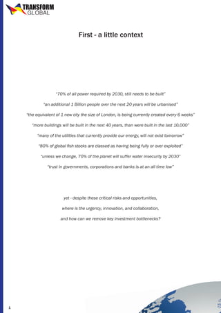 TRANSFORM
GLOBAL

First - a little context

“70% of all power required by 2030, still needs to be built”
“an additional 1 Billion people over the next 20 years will be urbanised”
“the equivalent of 1 new city the size of London, is being currently created every 6 weeks”
“more buildings will be built in the next 40 years, than were built in the last 10,000”
“many of the utilities that currently provide our energy, will not exist tomorrow”
“80% of global fish stocks are classed as having being fully or over exploited”
“unless we change, 70% of the planet will suffer water insecurity by 2030”
“trust in governments, corporations and banks is at an all time low”

yet - despite these critical risks and opportunities,
where is the urgency, innovation, and collaboration,
and how can we remove key investment bottlenecks?

1

 