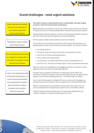 TRANSFORM
GLOBAL

Grand challenges - need urgent solutions
Locally, regionally and globally,
there are some really big risk
and resilience threats that
require urgent attention.

Tackling them requires nothing
short of Transformation.

The world is facing an unprecedented crisis in sustainability, with wide ranging
economic, social and environmental ramifications.
Global population is predicted to rise by over 2 Billion souls over the next 30 years.
This puts more strain on already stressed water, food and natural resource systems.
Despite people rising out of poverty in parts of the world, gaps between the have’s
and have not’s have never been greater, and are fast widening.
All this creates multiple linked conditions for serious instability.
To live within the natural limits of the planet, whilst raising living standards, and
addressing the serious risk and resilience threats detailed - we need to Transform;
•	 our energy systems;
•	 the way we protect and value biodiversity and ecosystem services;

The most important Transformation,

•	 how we live and feed a growing population;

as a catalyst for everything else, is

•	 how we define and create wealth;

to Transform how capital is raised,

•	 our economies, to create sustainable new jobs and prosperity for all;

deployed and managed.

•	 and to do it all - the way we manage natural, human and financial resources.
While the scale of the challenges is truly staggering, all this can be done, and fits
together as part of a coherent sustainability agenda.

In short - less capital needs to flow
to things that are destructive on a
social and environmental level,
and a great deal more needs to
flow to the kinds of projects,
businesses and innovations
which are constructive.

The good news is people the world over are fabulously creative. When the
incentives are right and capital is made available along with just the right help and
support, and of course sensible governance - incredible things can happen.
Key to it all is finding ways to intelligently fill many nonsensical funding gaps so
entrepreneurship and innovation can be unleashed on an unprecedented scale.
While we need solutions and innovations on every level and in every corner of
society, existing finance and governance systems have so far failed to deliver.
Transform Global is about using the power of incentivised collaboration and
‘system innovation’ in finance to finally reverse this trend.

*

*another way to describe ‘system innovation’ is the ‘practice of joined up thinking’, or looking
at things from an ‘holistic’ or ‘whole systems’ perspective, and changing or utilising numerous
pieces of a system - to alter entrenched practice or challenge the status quo.

2

 