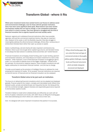 TRANSFORM
GLOBAL

Transform Global - where it fits
While some investment banks have worked hard to use finance to address social
and environmental challenges, even for those with the greatest motivation,
there have been some significant blind spots. Most however have been locked
into business models that are hard to change, or into competitive landscapes
from which it is hard to escape. They have ignored or struggled with the kind of
financial innovation that is urgently required and most socially useful.
National, regional and multilateral financial institutions often have sensible
agendas, and just like commercial investment banks, they play an important
role. However at the scale or with the flexibility required, they also struggle to
meaningfully address the aforementioned challenges. All too often, bureaucracy or
entrenched interests block rather than open up access to capital.
Actors in philanthropy, aid and charity all make important contributions too.
However, there is just not enough donor capital to go around, and donated money
is not always the best solution to address what economists call ‘market failures’.
Financial innovations are emerging. Crowd funding, peer to peer lending, payment
and transaction solutions, and many flavours of impact investment to name a few.
However - while important, much of this financial innovation is struggling to get to
scale, or is not suited to address some of the bigger challenges - infrastructure
for example. For structural or capacity reasons, many of these innovations are still
highly unattractive to mainstream financial markets - and this has to change.
To scale up and speed up the provision of intelligent finance to address the most
pressing and important of needs, ‘fit for purpose’ financial institutions are required,
so that all manner of financial and non financial innovation can be catalysed.

Transform Global aims to be just such an institution.
The focus is on delivering financial innovations which can be adapted and deployed
globally. Finance suited to the modern, complex and interrelated world. Where links
between public, private and philanthropic are frequently blurred. And doing all this
with the combined strength, aligned interests and responsible governance required
to democratise capital at scale.
Transform Global is model which collaboratively and efficiently can work with all
forms of capital, institutions and funds, with 100% focus on filling the funding gaps
that need addressing but which others are unable to do on their own.
And - it’s designed with some important innovations that position it to succeed.

3

Filling critical funding gaps, that
can unlock the level and type of
commercial activity to thoroughly
address global challenges, requires
funds and financial instruments
which are better designed,
structured and deployed.

 