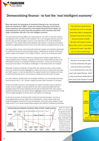 TRANSFORM
GLOBAL

Democratising finance - to fuel the ‘real intelligent economy’

It is estimated that these SME’s are responsible for over 50% of new job creation,
and between 40% and 60% of all innovation. Yet in an emerged economy such as
the UK, they are also thought to receive much less than 0.5% of all institutional
investment. This inverse relationship between job creation, innovation and capital
invested is a global phenomenon and it’s one with serious consequences for us all.
The big question is how many more jobs would be created, and solutions generated
for important social and environmental issues, if bottlenecks could be removed to
unlock capital and support in the ‘Valley of Death’, and do so at adequate scale?
For many reasons, financial investment chases liquid markets, large deals and
mature opportunities. However, a big part of why more capital does not flow more
effectively to where it is needed for healthy economies - is due to how funds are
structured and raised. This leads to challenges in how these funds are invested.
Generally, funds for investing in areas which are viewed as risky, or into entities
which are small and require aggregation, where more work is required for success,
are 100% equity - or risk money. Often this capital comes from investors who seek
to maximise financial return, and funds are mostly structured to last 10 years.
For many reasons, these funds are incredibly inefficient, but remarkably this basic
fund structure (the 2 : 20 - 10 year model) has seen little innovation in 40 years.

The world over, governments
and others do work to stimulate
economies, often in strategically
important areas such as energy,
the environment or health.
Yet when such impact investors
(those with a social / environmental
purpose) do invest - they often
do so in disconnected ways.

Would it not be better if they
could all collaborate with great
scale and joined up thinking?
It’s our belief that this is the only
way to get capital flowing - which
is why incentivised collaboration is
at the heart of the Transform model.

In this out of date structure, with typically one class of investor (such as pension
funds), returns sought to compensate for the real or perceived additional risk,
actually prevent the funds investing into the type of enterprise that most require
capital (ironically these are where decent aggregate returns could be found if a little
more thought was given to the structure and system of investing).
To de-risk as a result, funds are often small and narrowly focussed - but this is
a damaging false economy. High return expectations, means decent help and
support alongside investment is just not possible, and funds rarely posses critical
mass which in turn would enable better systems and efficient investment portfolios.
While the ‘Valley of
Death’ is a commonly
recognised problem
in technology, there
are similar funding
gaps, challenges and
bottlenecks in other
sectors and types
of business such
as project finance,
non tech investing,
infrastructure etc.

5

HIGH

Capital
Intensity

LOW

water
infrastructure

t in Sa
fo hat ves mp
t
r
l
de sus are me e a
ve ta cr nt rea
i b

Many talk about the importance of investment flowing to the ‘real economy’
where the heartland of ’SME’s’ (small and medium enterprise) can be found.
Those companies and entrepreneurs who despite being starved of capital, are
historically proven to create more jobs and deliver more innovation than their
larger counterparts. We call it ‘the real intelligent economy’.

property
retrofits

Intellect
LOW
capital flows to high IP,
businesses, but is thin on

 