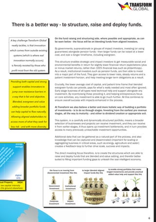 TRANSFORM
GLOBAL

There is a better way - to structure, raise and deploy funds.
A key challenge Transform Global
neatly tackles, is that innovation
which comes from outside existing
systems (which is where real
innovation normally occurs),
is fiercely resisted by those who
profit most from the old system.

Providing both capital and strong
support enables innovators to
jump over resistance barriers in
a way that is fair and objective.
Blended, evergreen and value
adding broader portfolio funds
can help capital to flow naturally.
Allowing aligned stakeholders to
access more of what they seek for

energy
storage

By governments, supranationals or groups of impact investors, investing (or using
guarantees) alongside pension funds - then larger funds can be raised at a lower
cost, and over a longer timeframe, including evergreen.
This structure enables strategic and impact investors to get measurable social and
environmental benefits in return for slightly lower financial return expectations (plus
or minus market returns, rather than 100% financial loss such as philanthropy).
As a result, institutional investors such as pension funds, are then able to invest
into a major part of the fund. They gain access to lower risks, steady returns and a
patient investment horizon, and help meeting longer term obligations as a result.
Crucially, the lower average cost of capital, and patient time frame that blended
evergreen funds can provide, pays for what’s really needed and most often ignored.
Early stage business of all types need technical help and support alongside any
investment. By incentivising those providing it, and helping entrepreneurs focus
on core activities, any investment is able to go much further. All this combines to
ensure overall success with impacts enhanced in the process.
At Transform we also believe a better and more holistic way of building a portfolio
of investments - is to do so through stages. Investing from the earliest pre revenue
stages, all the way to maturity - and either to dividend creation or appropriate exit.
This system, in a carefully and dynamically structured portfolio, means a broader
selection of businesses and projects can receive investment, and they can receive
it from earlier stages. It thus opens up investment bottlenecks, and in turn provides
access to many previously unreachable investment opportunities.
Additional data that can be gathered as a natural part of the process, and also
knowledge that can be captured and disseminated (important for scaling or
aggregating business in critical areas, such as energy, agriculture and water)
creates a feedback loop to further drive scale, success and impacts.
The direct investing focus therefore, is to create the structures which are able to
raise and deploy funds that are blended and value adding, and therefor better
suited to filling important funding gaps to unleash the real intelligent economy.

el

a
op ina itic bot as w
m bi al tle it
en lit to n h
t a y in ad eck
nd no dr s
ro va ess
ll tio
ou n
t

less risk - and with more diversity.

On the fund raising and structuring side, where possible and appropriate, as can
be seen below - the focus will be on blending funds from aligned investors.

digital
only

tual Property
HIGH
, low capital intensity
n the ground elsewhere

the focus is on moving from
disconnected investment like this

Government
Investment

Corporate
Investment

to larger blended aligned
impact funds like this

to enable strong portfolios that make
staged investments and provide practical
added value help and support like this

Institutional
Investment

Impact
Investment

Blended
Evergreen

6

 