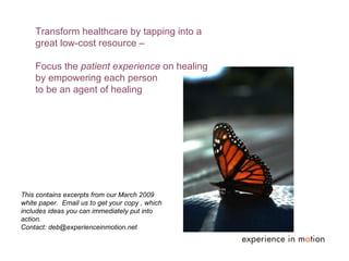 Transform healthcare by tapping into a great low-cost resource ‒  Focus the  patient experience  on healing  by empowering each person  to be an agent of healing This contains excerpts from our March 2009 white paper.  Email us to get your copy , which includes ideas you can immediately put into action.  Contact: deb@experienceinmotion.net 