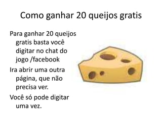 Como ganhar 20 queijos gratisPara ganhar 20 queijos gratis basta você digitar no chat do jogo /facebookIra abrir uma outra página, que não precisa ver.Você só pode digitar uma vez.