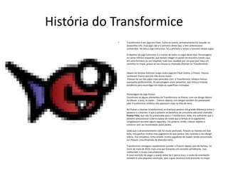 História do TransformiceTransformice é um jogo em Flash. Como os outros, primeiramente foi lançado no Jeuxonline.info. Esse jogo não é o primeiro deste tipo, e tem antecessores conhecidos. De fato,o jogo Extinction, foi o primeiro a lançar o conceito destes jogos.O objetivo do jogo Extinction é o núcleo de todos os jogos deste tipo. Personagens no canto inferior esquerdo, que devem chegar no ponto de encontro (neste caso, em uma farmácia ou um hospital), tudo isso, ajudado por um guia que traça um caminho no mapa, graças ao seu mouse (o chamado Shaman no Transformice).Depois do famoso Extiction surgiu outro jogo em Flash Online, o Poison. Poucos conhecem Poison pois ele não durou muito. Poisson foi um dos jogos mais parecidos com  o Transformice, embora menos avançados graficamente. Os personagens eram peixinhos, que tinha a irritante tendência para escorregar em todas as superfícies inclinadas Personagem do jogo Poison                                                         Encontram-se alguns elementos de Transformice no Poison, com um design básico: As tábuas, a bola, as caixas… Colocar objetos com pregos também foi preservado pelo Transformice, embora não apareçam mais na lista de itens.No Poison o shaman (transformice) se chamava peixeiro.Há grande diferença entre o peixeiro e o shaman: é que o peixeiro se beneficia de uma arma adicional chamada Freeze Time, que não foi preservada para o Transformice. Aliás, era suficiente que o peixeiro pressionasse a barra espaça de modo que o tempo (e os jogadores) congelassem durante alguns segundos. Ele poderia, então, colocar objetos e construir sem ser incomodado pelos peixes.Dado que o desenvolvimento não foi muito profundo, Poisson se manteu em fase beta, mas ganhou muitos mais jogadores do que parece. Seu conceito e seu design sóbrio, mas simpático, tinha atraído muitos jogadores de Aaaah, tendo encontrado em Poisson uma dimensão de diversão extra.Transformice conseguiu rapidamente suceder o Poisson depois que ele fechou, no início de maio de 2010, mais uma vez tomando um conceito semelhante, mas melhorado, e muito mais elaboradoA nova restrição de pegar o queijo antes de ir para a toca, o modo de orientação também é uma pequena revolução, pois o guia (shaman) está presente no mapa.