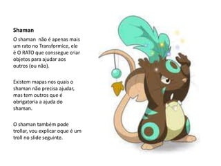 ShamanO shaman  não é apenas mais um rato no Transformice, ele é O RATO que conssegue criar objetos para ajudar aos outros (ou não).Existem mapas nos quais o shaman não precisa ajudar, mas tem outros que é obrigatoria a ajuda do shaman.O shaman também pode trollar, vou explicar oque é um troll no slide seguinte.