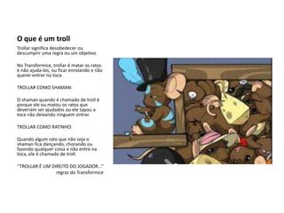O que é um trollTrollar significa desobedecer ou descumprir uma regra ou um objetivo.No Transformice, trollar é matar os ratos e não ajuda-los, ou ficar enrolando e não querer entrar na toca.TROLLAR COMO SHAMAN:O shaman quando é chamado de troll é porque ele ou matou os ratos que deveriam ser ajudados ou ele tapou a toca não deixando ninguem entrar.TROLLAR COMO RATINHO:Quando algum rato que não seja o shaman fica dançando, chorando ou fazendo qualquer coisa e não entre na toca, ele é chamado de troll.“TROLLAR É UM DIREITO DO JOGADOR...”                                regras do Transformice
