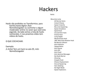 HackersHacks:-RecursiveJump-All Normal Items-InstantCheese-Spawn Instantly-RecursiveSpawning-Spawn Anywhere-SpeedHack-Unused Item Hack-GravityHack-JumpHeight-World GravityHack-180° MapViewRotationHack-No Mouse Collision-Anti-Explosion-Teleportation-Anti-Queue-Anti-AFK-Anti-Flood-Anti-IdenticalMessages-No DeathBarrier-Ghosting-GrappleHook-CheeseDisplacement-GroundSpawning-Item Deleting-No NightMode-Spawn ExplosionsHacks são proibidos no Transformice, para banilos basta digitar /banNomeDoJogador ou cochichar a algum moderador online no sever que você esta jogando. Ao lado vemos a lista de hacks conhecidos. E nos proximos slides tem videos de hacks.O QUE COCHICHAR:Exemplo:/c Artlol Tem um hack na sala 29, nick: NomeDoJogador