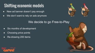Shifting economic models
● New ad banner doesn’t pay enough
● We don’t want to rely on ads anymore
We decide to go Free-to-Play
● Six months of development
● Choosing price points
● Re-drawing 200 items
 