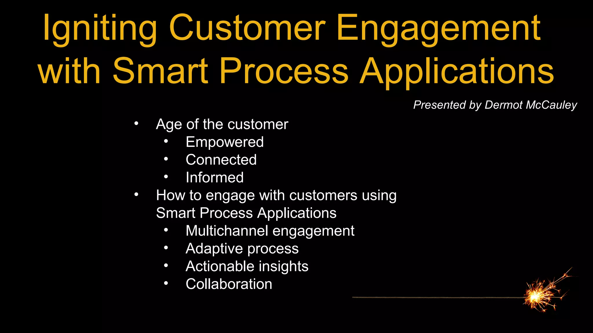 Igniting Customer Engagement
with Smart Process Applications
Presented by Dermot McCauley
• Age of the customer
• Empowered
• Connected
• Informed
• How to engage with customers using
Smart Process Applications
• Multichannel engagement
• Adaptive process
• Actionable insights
• Collaboration