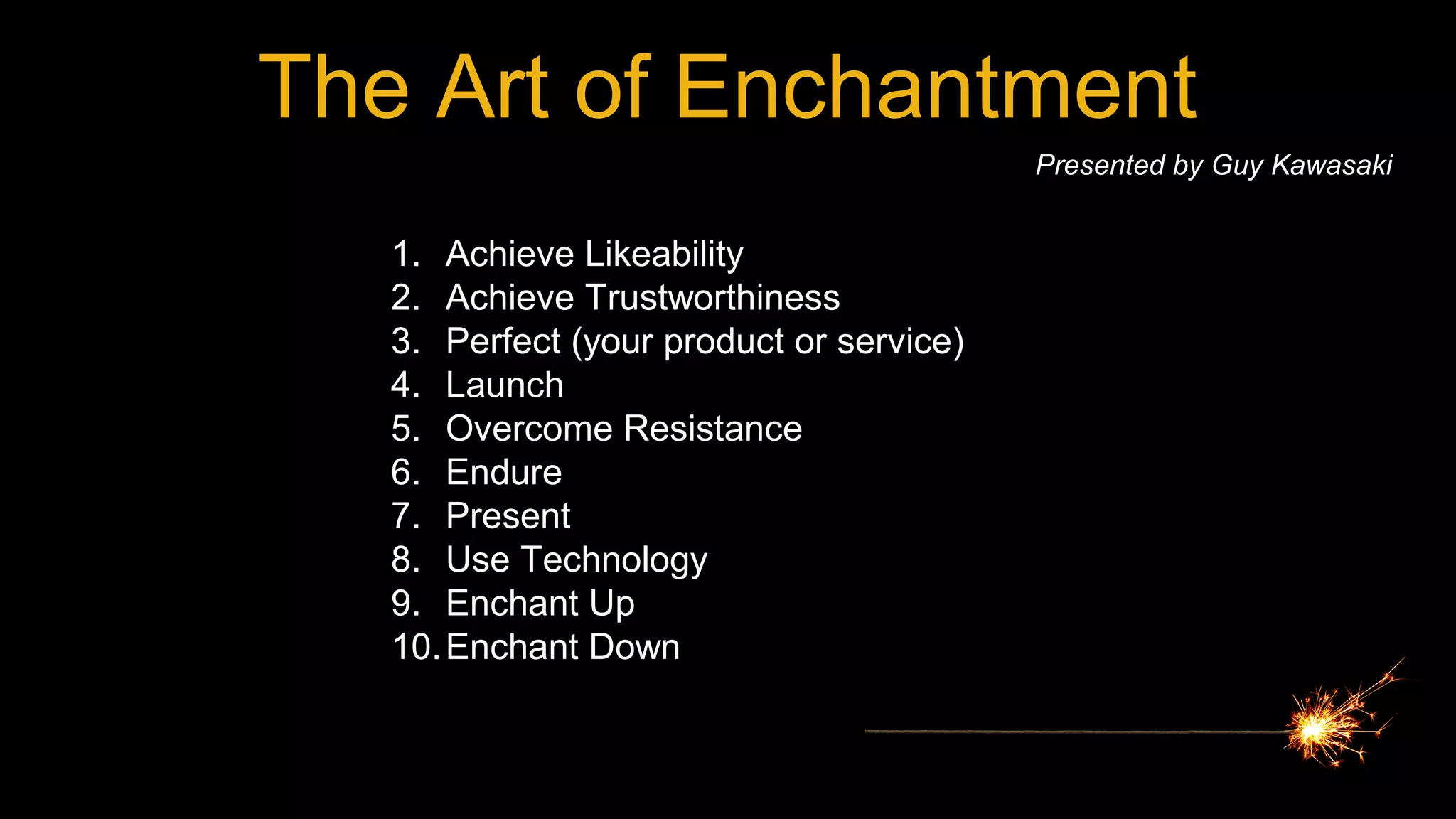 The Art of Enchantment
Presented by Guy Kawasaki
1. Achieve Likeability
2. Achieve Trustworthiness
3. Perfect (your product or service)
4. Launch
5. Overcome Resistance
6. Endure
7. Present
8. Use Technology
9. Enchant Up
10.Enchant Down
 