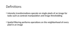 Definitions
• Intensity transformations operate on single pixels of an image for
tasks such as contrast manipulation and image thresholding
• Spatial filtering performs operations on the neighborhood of every
pixel in an image
 