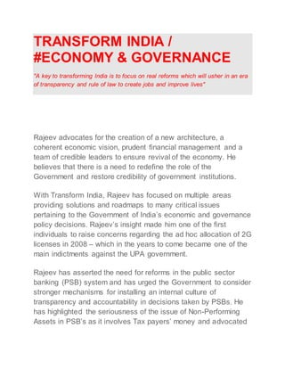 TRANSFORM INDIA /
#ECONOMY & GOVERNANCE
"A key to transforming India is to focus on real reforms which will usher in an era
of transparency and rule of law to create jobs and improve lives"
Rajeev advocates for the creation of a new architecture, a
coherent economic vision, prudent financial management and a
team of credible leaders to ensure revival of the economy. He
believes that there is a need to redefine the role of the
Government and restore credibility of government institutions.
With Transform India, Rajeev has focused on multiple areas
providing solutions and roadmaps to many critical issues
pertaining to the Government of India’s economic and governance
policy decisions. Rajeev’s insight made him one of the first
individuals to raise concerns regarding the ad hoc allocation of 2G
licenses in 2008 – which in the years to come became one of the
main indictments against the UPA government.
Rajeev has asserted the need for reforms in the public sector
banking (PSB) system and has urged the Government to consider
stronger mechanisms for installing an internal culture of
transparency and accountability in decisions taken by PSBs. He
has highlighted the seriousness of the issue of Non-Performing
Assets in PSB’s as it involves Tax payers’ money and advocated
 