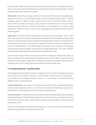 By 2020, global megatrends will dramatically alter the landscape for the technology and business
industry. The industry will see shifts both on the demand side (customers and their needs), as well as
supply side (talent pool and business models).

Demand side: Today’s focus on large companies in the US and UK will expand to new geographies,
segments and verticals. Asia will bypass Europe as the second largest target market. A sizeable
untapped segment of SMBs will open up (estimated to be over 100,000 companies today in
the US alone). Customers will require a value proposition underwritten by far more than labour
arbitrage, covering innovation, revenue enhancement, risk management, etc. Further, global
delivery will become the norm as value chains disaggregate and corporate identities become
inherently global.

Supply side: The workforce will by characterised by a multicultural, multi-lingual, “virtual” talent
pool. Talent practices for recruiting, development and deployment will be adapted accordingly. Deep
expertise, rather than location-based costing will be the differentiator and basis for pricing premiums.
Integrated players will emerge that execute on a portfolio of business models, each hinging on new
sources of competitiveness. The divide between multinational versus domestic and boundaries
around captive centres will collapse, making way for increased collaboration. The current “offshore”
mindset will be rendered obsolete and global delivery will become the norm.

Given the current pace of reforms and expected constrains in talent and infrastructure supply, the
exports component of the Indian industry is expected to reach USD 175 billion in revenues by 2020
(a decline in market share to 40 per cent). The domestic component will contribute USD 50 billion in
revenues by 2020, which is larger than the total exports revenues for India today.


3. Transform Business, Transform India

The changed landscape of 2020 will unearth vast opportunities for the Indian technology and business
services industry. The industry can build on a solid foundation constructed over the past decade —
a new delivery model and global standards of quality — to lead the way in transforming business
globally as well as transforming India.

Transforming business: The industry can invent business models to offer a fundamentally different
customer value proposition. Further, it can create and commercialise breakthrough solutions (e.g.,
energy efﬁciency, mobile applications) that will transform global business.

Transforming India: The industry can also have a profound impact in India by unleashing technology to
assist the underserved. The technology-enabled provision of basic services can catalyse the inclusion
of 30 million citizens each year in India’s economic growth, putting the nation on a robust trajectory
to prosperity in 2020.

With this vision achieved, the industry can contribute up to 9 per cent of India’s GDP and 30 million
employment opportunities (direct and indirect) in 2020.




                NASSCOM P E R S P E C T I V E 2 0 2 0 : T r a n s f o r m B u s i n e s s , T r a n s f o r m I n d i a   17
 