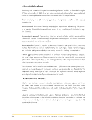 3.1 Reinventing Business Models

     Indian companies have traditionally focused on excelling in delivery to clients in core markets using an
     offshore-centric model. By 2020, 80 per cent of incremental growth will come from new markets that
     will require venturing beyond this approach to pursue new arenas of competitiveness.

     Players can attempt at least four winning approaches, offering new sources of competitiveness, as
     detailed below.

     Delivery approach: Build on the “offshore” model to drive the evolution of technology and delivery.
     As an example, this could include a multi-client service factory model for speciﬁc technologies (e.g.,
     lean factories).

     Customer-centric approach: Focus on large global key accounts, offering solutions across multiple
     functions and services, based on privileged insights into client pain points. This model can include
     customer specialists and full-service providers.

     Domain approach: Build speciﬁc solutions (accelerators, frameworks, next-generation process design)
     in a few, chosen domains (verticals and horizontals). This could imply a process-reengineering play
     (e.g., designing next-generation F&A process) or vertical specialist play (e.g., clinical research).

     Solution approach: Drive non-linear revenues by leveraging market leading intellectual property.
     This could include development of industry-standard utilities (e.g., carbon-dioxide monitoring and
     optimisation), software products (e.g., core banking platforms) and subsequent commercialisation
     using a licence and maintenance-fee model.

     These models entail a distinct set of performance markers, capabilities and management philosophies,
     and should be managed separately from current traditional approaches, and as part of a portfolio. The
     players that emerge at the top in 2020 will have moved well beyond the traditional delivery approach
     to nimbly implement and outperform on other approaches as well.

     3.2 Fostering Innovation in Business

     India has made signiﬁcant progress in the global sourcing services industry and captured over 50 per
     cent market share. However, it still contributes less than 1 per cent of new patents in the world. Indian
     innovation clusters are still nascent compared with leading clusters such as Silicon Valley, Tokyo, and
     Tel Aviv.

     A study of successful innovation clusters suggests that India can become a global innovation hub
     through ﬁve key initiatives: 1) cater to domestic demand; 2) enhance human capital; 3) improve the
     business environment; 4) provide more infrastructure, government and regulatory support; and 5)
     build external credibility.




18                      NASSCOM P E R S P E C T I V E 2 0 2 0 : T r a n s f o r m B u s i n e s s , T r a n s f o r m I n d i a
 