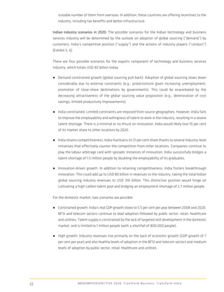 sizeable number of them from overseas. In addition, these countries are offering incentives to the
        industry, including tax beneﬁts and better infrastructure.

     Indian industry scenarios in 2020: The possible scenarios for the Indian technology and business
     services industry will be determined by the outlook on adoption of global sourcing (“demand”) by
     customers, India’s competitive position (“supply”) and the actions of industry players (“conduct”)
     (Exhibit 5, 6).

     There are four possible scenarios for the exports component of technology and business services
     industry, which totals USD 40 billion today:

     ● Demand constrained growth (global sourcing pull-back): Adoption of global sourcing slows down
        considerably due to external constraints (e.g., protectionism given increasing unemployment,
        promotion of close-shore destinations by governments). This could be exacerbated by the
        decreasing attractiveness of the global sourcing value proposition (e.g., deterioration of cost
        savings, limited productivity improvements).

     ● India constrained: Limited constraints are imposed from source geographies. However, India fails
        to improve the employability and willingness of talent to work in the industry, resulting in a severe
        talent shortage. There is a minimal or no thrust on innovation. India would likely lose 10 per cent
        of its market share to other locations by 2020.

     ● India retains competitiveness: India maintains its 51 per cent share thanks to several industry-level
        initiatives that effectively counter the competition from other locations. Companies continue to
        play the labour arbitrage card with sporadic instances of innovation. India successfully bridges a
        talent shortage of 1.5 million people by doubling the employability of its graduates.

     ● Innovation-driven growth: In addition to retaining competitiveness, India fosters breakthrough
        innovation. This could add up to USD 80 billion in revenues to the industry, taking the total Indian
        global sourcing industry revenues to USD 310 billion. This distinctive position would hinge on
        cultivating a high-calibre talent pool and bridging an employment shortage of 2.7 million people.

     For the domestic market, two scenarios are possible:

     ● Constrained growth: India’s real GDP growth slows to 5.5 per cent per year between 2008 and 2020.
        BFSI and telecom sectors continue to lead adoption followed by public sector, retail, healthcare
        and utilities. Talent supply is constrained by the lack of targeted skill development in the domestic
        market, and is limited to 1 million people (with a shortfall of 800,000 people).

     ● High growth: Industry revenues rise primarily on the back of economic growth (GDP growth of 7
        per cent per year) and also healthy levels of adoption in the BFSI and telecom sectors and medium
        levels of adoption by public sector, retail, healthcare and utilities.




22                     NASSCOM P E R S P E C T I V E 2 0 2 0 : T r a n s f o r m B u s i n e s s , T r a n s f o r m I n d i a
 