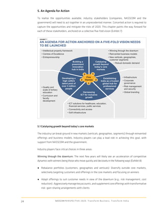 5. An Agenda for Action

     To realise the opportunities available, industry stakeholders (companies, NASSCOM and the
     government) will need to act together in an unprecedented manner. Concerted action is required to
     capture the opportunities and mitigate the risks of 2020. This chapter paints the way forward for
     each of these stakeholders, anchored on a collective ﬁve-fold vision (Exhibit 7):


       EXHIBIT 7
       AN AGENDA FOR ACTION ANCHORED ON A FIVE-FOLD VISION NEEDS
       TO BE LAUNCHED
         • Intellectual property framework                                                         • Winning through the downturn
         • Centres of Excellence                                                                   • Reinvented business models
         • Entrepreneurship                                                                        • New verticals, geographies,
                                                                                                     customer segments
                                                 Building a                     Catalysing
                                                                                                           • Robust domestic demand
                                                preeminent                    growth beyond
                                                innovation                     today’s core
                                                hub in India                     markets

                                                                 5       1
                                  Developing a                      Five                                               • Infrastructure
                                                                                            Establishing
                                   high calibre              4     themes 2                                            • Corporate
                                                                                         India as a trusted
                                  talent pool of                       3                   global hub for                governance
                                  over 3 million                                            professional               • Risk management
         • Quality and
                                      people                                                  services                   and security
           scale of tertiary
           education                                          Harnessing                                               • Global branding
         • Curriculum and                                   ICT for inclusive
           faculty                                               growth
           development
                                          • ICT solutions for healthcare, education,
                                            financial services, public services
                                          • Connectivity and access
                                          • Soft infrastructure




     5.1 Catalysing growth beyond today’s core markets

     The industry can break ground in new markets (verticals, geographies, segments) through reinvented
     offerings and business models. Industry players can play a lead role in achieving this goal, with
     support from NASSCOM and the government.

     Industry players face critical choices in three areas:

     Winning through the downturn: The next few years will likely see an acceleration of competitive
     dynamics with winners being those who move quickly and decisively in the following ways (Exhibit 8):

     ● Rebalance portfolios (customers, geographies and verticals): Diversify outside core markets,
        selectively targeting customers and offerings in the core markets and focusing on winners

     ● Adapt offerings to suit customer needs in view of the downturn (e.g., risk management, cost
        reduction): Aggressively manage key accounts, and supplement core offerings with transformative
        risk- gain-sharing arrangements with clients




24                       NASSCOM P E R S P E C T I V E 2 0 2 0 : T r a n s f o r m B u s i n e s s , T r a n s f o r m I n d i a
 