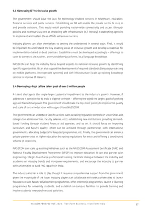 5.3 Harnessing ICT for inclusive growth

The government should pave the way for technology-enabled services in healthcare, education,
ﬁnancial services and public services. Establishing an NII will enable the private sector to step in
and provide solutions. This would entail providing nation-wide connectivity and access (through
policies and incentives) as well as improving soft infrastructure (ICT literacy). Establishing agencies
to implement and sustain these efforts will ensure success.

Industry players can align themselves to serving the underserved in several ways. First, it would
be important to understand the key enabling areas of inclusive growth and develop a roadmap for
implementation based on best practices. Capabilities must be developed accordingly — offerings to
cater to domestic price points, alternate delivery platforms, local language knowledge.

NASSCOM can help the industry focus beyond exports to national inclusive growth by identifying
speciﬁc opportunities. It can also support the development of required standards (language processing
on mobile platforms, interoperable systems) and soft infrastructure (scale up existing knowledge
centres to improve IT literacy).


5.4 Developing a high calibre talent pool of over 3 million people

A talent shortage is the single-largest potential impediment to the industry’s growth. However, if
addressed it can give rise to India’s biggest strength — offering the world the largest pool of working
age and trained manpower. The government should make it a top-most priority to improve the quality
and scale of tertiary education with support from NASSCOM.

The government can undertake speciﬁc actions such as easing regulatory controls on universities and
colleges (on admission fees, faculty salaries, etc.), establishing new institutions, providing demand-
based funding through student ﬁnancial aid agencies, and so on. It should focus on improving
curriculum and faculty quality, which can be achieved through partnerships with international
governments, allocating budgets for targeted programmes, etc. Finally, the government can enhance
private partnerships in higher education by easing regulations for entry and offering a coordinated
scheme of incentives.

NASSCOM can scale up existing initiatives such as the NASSCOM Assessment Certiﬁcate (NAC) and
National Faculty Development Programme (NFDP) to improve education. It can also partner with
engineering colleges to enhance professional training, facilitate dialogue between the industry and
academia on industry trends and manpower requirements, and encourage the industry to partner
with universities to build PhD capacity in India.

The industry also has a role to play though it requires comprehensive support from the government
given the magnitude of the issue. Industry players can collaborate with select universities to launch
focused skill and faculty development programmes, offer internship programmes, launch e-learning
programmes for university students, and establish on-campus facilities to provide training and
involve students in research-related activities.



                 NASSCOM P E R S P E C T I V E 2 0 2 0 : T r a n s f o r m B u s i n e s s , T r a n s f o r m I n d i a   27
 