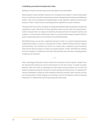 5.5 Building a pre-eminent innovation hub in India

     Building an innovation hub will require active participation by all stakeholders.

     Industry players should undertake measures such as acquiring niche players in nascent high-growth
     areas, co-investing in universities to drive primary research, and organising internships and collaborative
     projects. They can also collaborate with global players to gain expertise, visibility and international
     exposure. Finally, it will be critical to build organisational capabilities to sustain innovation.

     The government must further strengthen an already well-deﬁned intellectual property framework by
     expanding its scope. Enforcement of these regulations needs to be the major focus going forward.
     Further, the government can catalyse innovation by removing restrictions for research scientists and
     academics to commercialise research-driven ideas. It can also provide funding to research institutes
     based on patent generation or tax incentives for private R&D spending.

     NASSCOM will play a crucial role in supporting innovation in India. It can ignite entrepreneurship by
     establishing incubators to serve as a clearing house of ideas, mobilise funding and foster networks
     and partnerships. Such initiatives are critical in an industry that is expected to grow ﬁve-fold by
     2020 and will need new players to capture this growth potential. Further, NASSCOM can establish
     centres of excellence in collaboration with other industry bodies and institutions to develop pockets
     of expertise and innovation.

                                                                     ***

     India’s technology and business services industry has ﬂourished in the last decade. A bright future
     lies ahead and the industry has much to look forward to in the next 12 years. To realise its growth
     potential, India must retain its advantage over other global sourcing locations such as China and
     Eastern Europe by removing the constraints of talent and physical infrastructure. It is imperative for
     industry stakeholders to break out of the traditional mould that resulted in past successes and step
     up to the aspirations of 2020. Aligning on an ambitious vision for the industry in 2020 and working
     tirelessly for its implementation will bring this goal well within grasp.




28                    NASSCOM P E R S P E C T I V E 2 0 2 0 : T r a n s f o r m B u s i n e s s , T r a n s f o r m I n d i a
 