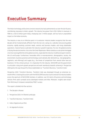 Executive Summary
The Indian technology and business services industry has had a phenomenal run over the last 10 years,
contributing massively to India’s growth. The industry has grown from USD 4 billion in revenues in
1998 to a USD 52 billion giant today, employing over 2 million people, and has had an unparalleled
impact on the Indian economy.

The industry is now at an inﬂection point in its evolution. Industry leaders recognise that the next
decade will be fundamentally different from the last one, owing to a radically restructuring global
economy; rapidly evolving customer needs, services and business models; and rising stakeholder
aspirations. Several factors could alter the industry’s growth trajectory. For one, the global economy
is facing the worst economic crisis since the Great Depression. What started as a sub-prime mortgage
crisis has now engulfed the entire global economy, especially the industry’s traditional export markets,
the US and Europe. Furthermore, inexorable shifts in macroeconomics, demographics, society, the
environment, business practices and technology could radically alter demand (e.g., new geographies,
segments, and offerings) and supply (e.g., the threat of competition from several other low-cost
locations). At this critical juncture, it is imperative for the industry, NASSCOM and the government
to articulate a long-term growth perspective and work seamlessly towards achieving it. Perspective
2020 paints the way forward for these stakeholders to “Transform Business, Transform India”.

Perspective 2020: Transform Business, Transform India was developed through an extensive six-
month effort, involving discussions with the NASSCOM Executive Council and over 50 industry leaders
across the spectrum of NASSCOM members. In addition, over 50 clients of business and technology
services ﬁrms were surveyed across developed markets and India. Moreover, insights were drawn
from McKinsey & Company’s proprietary P360° surveys.

This report is divided into ﬁve sections:

1. The Decade in Review

2. Perspective 2020: An Altered Landscape

3. Transform Business, Transform India

4. India’s Opportunity at Risk

5. An Agenda for Action




                 NASSCOM P E R S P E C T I V E 2 0 2 0 : T r a n s f o r m B u s i n e s s , T r a n s f o r m I n d i a   11
 
