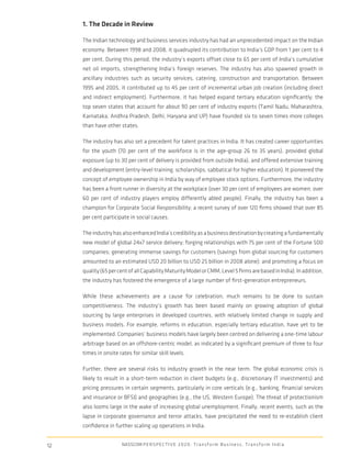 1. The Decade in Review

     The Indian technology and business services industry has had an unprecedented impact on the Indian
     economy. Between 1998 and 2008, it quadrupled its contribution to India’s GDP from 1 per cent to 4
     per cent. During this period, the industry’s exports offset close to 65 per cent of India’s cumulative
     net oil imports, strengthening India’s foreign reserves. The industry has also spawned growth in
     ancillary industries such as security services, catering, construction and transportation. Between
     1995 and 2005, it contributed up to 45 per cent of incremental urban job creation (including direct
     and indirect employment). Furthermore, it has helped expand tertiary education signiﬁcantly; the
     top seven states that account for about 90 per cent of industry exports (Tamil Nadu, Maharashtra,
     Karnataka, Andhra Pradesh, Delhi, Haryana and UP) have founded six to seven times more colleges
     than have other states.

     The industry has also set a precedent for talent practices in India. It has created career opportunities
     for the youth (70 per cent of the workforce is in the age-group 26 to 35 years), provided global
     exposure (up to 30 per cent of delivery is provided from outside India), and offered extensive training
     and development (entry-level training, scholarships, sabbatical for higher education). It pioneered the
     concept of employee ownership in India by way of employee stock options. Furthermore, the industry
     has been a front runner in diversity at the workplace (over 30 per cent of employees are women; over
     60 per cent of industry players employ differently abled people). Finally, the industry has been a
     champion for Corporate Social Responsibility; a recent survey of over 120 ﬁrms showed that over 85
     per cent participate in social causes.

     The industry has also enhanced India’s credibility as a business destination by creating a fundamentally
     new model of global 24x7 service delivery; forging relationships with 75 per cent of the Fortune 500
     companies; generating immense savings for customers (savings from global sourcing for customers
     amounted to an estimated USD 20 billion to USD 25 billion in 2008 alone); and promoting a focus on
     quality (65 per cent of all Capability Maturity Model or CMM, Level 5 ﬁrms are based in India). In addition,
     the industry has fostered the emergence of a large number of ﬁrst-generation entrepreneurs.

     While these achievements are a cause for celebration, much remains to be done to sustain
     competitiveness. The industry’s growth has been based mainly on growing adoption of global
     sourcing by large enterprises in developed countries, with relatively limited change in supply and
     business models. For example, reforms in education, especially tertiary education, have yet to be
     implemented. Companies’ business models have largely been centred on delivering a one-time labour
     arbitrage based on an offshore-centric model, as indicated by a signiﬁcant premium of three to four
     times in onsite rates for similar skill levels.

     Further, there are several risks to industry growth in the near term. The global economic crisis is
     likely to result in a short-term reduction in client budgets (e.g., discretionary IT investments) and
     pricing pressures in certain segments, particularly in core verticals (e.g., banking, ﬁnancial services
     and insurance or BFSI) and geographies (e.g., the US, Western Europe). The threat of protectionism
     also looms large in the wake of increasing global unemployment. Finally, recent events, such as the
     lapse in corporate governance and terror attacks, have precipitated the need to re-establish client
     conﬁdence in further scaling up operations in India.


12                     NASSCOM P E R S P E C T I V E 2 0 2 0 : T r a n s f o r m B u s i n e s s , T r a n s f o r m I n d i a
 