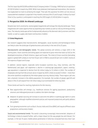 The ﬁrst report by NASSCOM and McKinsey & Company (Indian IT Strategy, 1999) had set an aspiration
of USD 50 billion in exports by 2008. While many observers had expressed reservations, the industry
has largely been on track to achieving this target. That said, the aspiration for 2010 is at risk since an
unprecedented slowdown is expected in key markets overseas (the US and Europe). A delay of at least
three to four quarters is anticipated in reaching the 2010 target of USD 60 billion in exports.

2. Perspective 2020: An Altered Landscape

Despite near-term uncertainty, several global megatrends will reshape the industry landscape. These
megatrends will create opportunities by expanding new markets as well as risks by shrinking existing
ones. The industry landscape will be fundamentally altered on the demand-side (customers and their
needs), as well as supply-side (talent and business models).

2.1 Global Megatrends

Our research suggests that macroeconomic, demographic, social, business and technological trends
are likely to alter the landscape of global business and society in the next 20 to 25 years.

Macroeconomic and demographic trends: The global economy will witness a major shift in the
coming years. Asian countries (excluding Japan) are expected to grow more than twice as fast as the
developed economies of North America, Japan and Europe. The share of Asian countries (excluding
Japan) in global GDP is likely to rise from 10 per cent in 1998 to around 20 per cent in 2020, mostly at
the expense of Japan and Europe.

In addition, several regions, especially some European countries (e.g., Italy, Germany, and The
Netherlands) and Japan, will experience a decline in working-age populations. Japan’s working-
age population is expected to decline from 83 million today to 75 million in 2020. The number of
employees retiring from the services sector in Japan by 2020 is likely to exceed 3 million — more than
the entire workforce employed by the Indian global sourcing industry today. These regions will also
see a dramatic increase in the elderly population. For example, the number of people aged 60 and
above in the US will expand from 38 million today to an estimated 54 million by 2020.

These trends will have far-reaching implications for the industry:

● New opportunities will emerge, e.g., healthcare services for ageing populations; productivity
   solutions and redesigned processes to address the talent shortage

● Adoption of global sourcing will increase to overcome the deﬁcit in working-age talent in some
   geographies, although modiﬁed retirement policies and improved productivity will partly address
   this problem

● Fast-growing economies such as Brazil, Russia, India and China (BRIC) will require different value
   propositions and business models.

Social and environmental trends: The world is becoming increasingly interconnected. Adoption of
technology is likely to expand further, with a major impact on the way people live and interact. For
example, in the last 10 years mobile-phone penetration in India has increased from less than 1 per


                  NASSCOM P E R S P E C T I V E 2 0 2 0 : T r a n s f o r m B u s i n e s s , T r a n s f o r m I n d i a   13
 