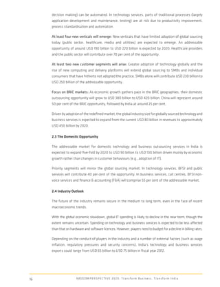 decision making) can be automated. In technology services, parts of traditional processes (largely
     application development and maintenance, testing) are at risk due to productivity improvement,
     process standardisation and automation.

     At least four new verticals will emerge: New verticals that have limited adoption of global sourcing
     today (public sector, healthcare, media and utilities) are expected to emerge. An addressable
     opportunity of around USD 190 billion to USD 220 billion is expected by 2020. Healthcare providers
     and the public sector will contribute over 70 per cent of the opportunity.

     At least two new customer segments will arise: Greater adoption of technology globally and the
     rise of new computing and delivery platforms will extend global sourcing to SMBs and individual
     consumers that have hitherto not adopted the practice. SMBs alone will contribute USD 230 billion to
     USD 250 billion of the addressable opportunity.

     Focus on BRIC markets: As economic growth gathers pace in the BRIC geographies, their domestic
     outsourcing opportunity will grow to USD 380 billion to USD 420 billion. China will represent around
     50 per cent of the BRIC opportunity, followed by India at around 25 per cent.

     Driven by adoption of the redeﬁned market, the global industry size for globally sourced technology and
     business services is expected to expand from the current USD 80 billion in revenues to approximately
     USD 450 billion by 2020.

     2.3 The Domestic Opportunity

     The addressable market for domestic technology and business outsourcing services in India is
     expected to expand ﬁve-fold by 2020 to USD 90 billion to USD 100 billion driven mainly by economic
     growth rather than changes in customer behaviours (e.g., adoption of IT).

     Priority segments will mirror the global sourcing market. In technology services, BFSI and public
     services will contribute 40 per cent of the opportunity. In business services, call centres, BFSI non-
     voice services and ﬁnance & accounting (F&A) will comprise 55 per cent of the addressable market.

     2.4 Industry Outlook

     The future of the industry remains secure in the medium to long term, even in the face of recent
     macroeconomic trends.

     With the global economic slowdown, global IT spending is likely to decline in the near term, though the
     extent remains uncertain. Spending on technology and business services is expected to be less affected
     than that on hardware and software licences. However, players need to budget for a decline in billing rates.

     Depending on the conduct of players in the industry and a number of external factors (such as wage
     inﬂation, regulatory pressures and security concerns), India’s technology and business services
     exports could range from USD 65 billion to USD 75 billion in ﬁscal year 2012.




16                    NASSCOM P E R S P E C T I V E 2 0 2 0 : T r a n s f o r m B u s i n e s s , T r a n s f o r m I n d i a
 