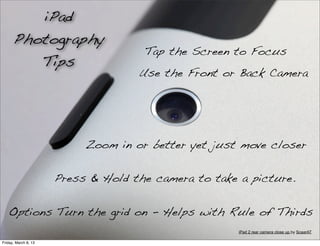 iPad
      Photography
                                     Tap the Screen to Focus
         Tips
                                    Use the Front or Back Camera




                           Zoom in or better yet just move closer

                      Press & Hold the camera to take a picture.


   Options Turn the grid on - Helps with Rule of Thirds
                                                      iPad 2 rear camera close up by ScaarAT

Friday, March 8, 13
 