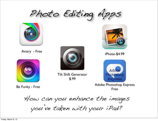 Photo Editing Apps


                      Aviary - Free
                                                                  iPhoto-$4.99



                                                                     Adobe
                                      Tilt Shift Generator         Photoshop
                                               $.99                 Express
                                                             Adobe Photoshop Express
                  Be Funky - Free
                                                                      Free

                       How can you enhance the images
                        you’ve taken with your iPad?
Friday, March 8, 13
 