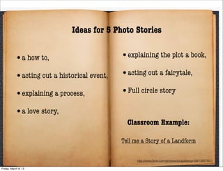 Ideas for 5 Photo Stories


           •a how to,                        •explaining the plot a book,

           •acting out a historical event,   •acting out a fairytale,

           •explaining a process,           •Full circle story

           •a love story,
                                               Classroom Example:

                                             Tell me a Story of a Landform

                                                   http://www.ﬂickr.com/photos/dougitdesign/5613967601/

Friday, March 8, 13
 