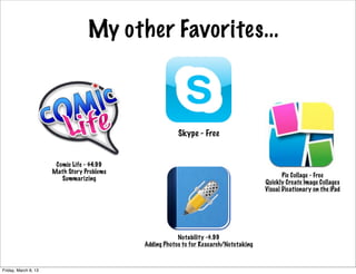 My other Favorites...



                                                        Skype - Free


                       Comic Life - $4.99
                      Math Story Problems
                                                                                              Pic Collage - Free
                         Summarizing
                                                                                       Quickly Create Image Collages
                                                                                       Visual Dicationary on the iPad




                                                        Notability -$.99
                                            Adding Photos to for Research/Notetaking



Friday, March 8, 13
 
