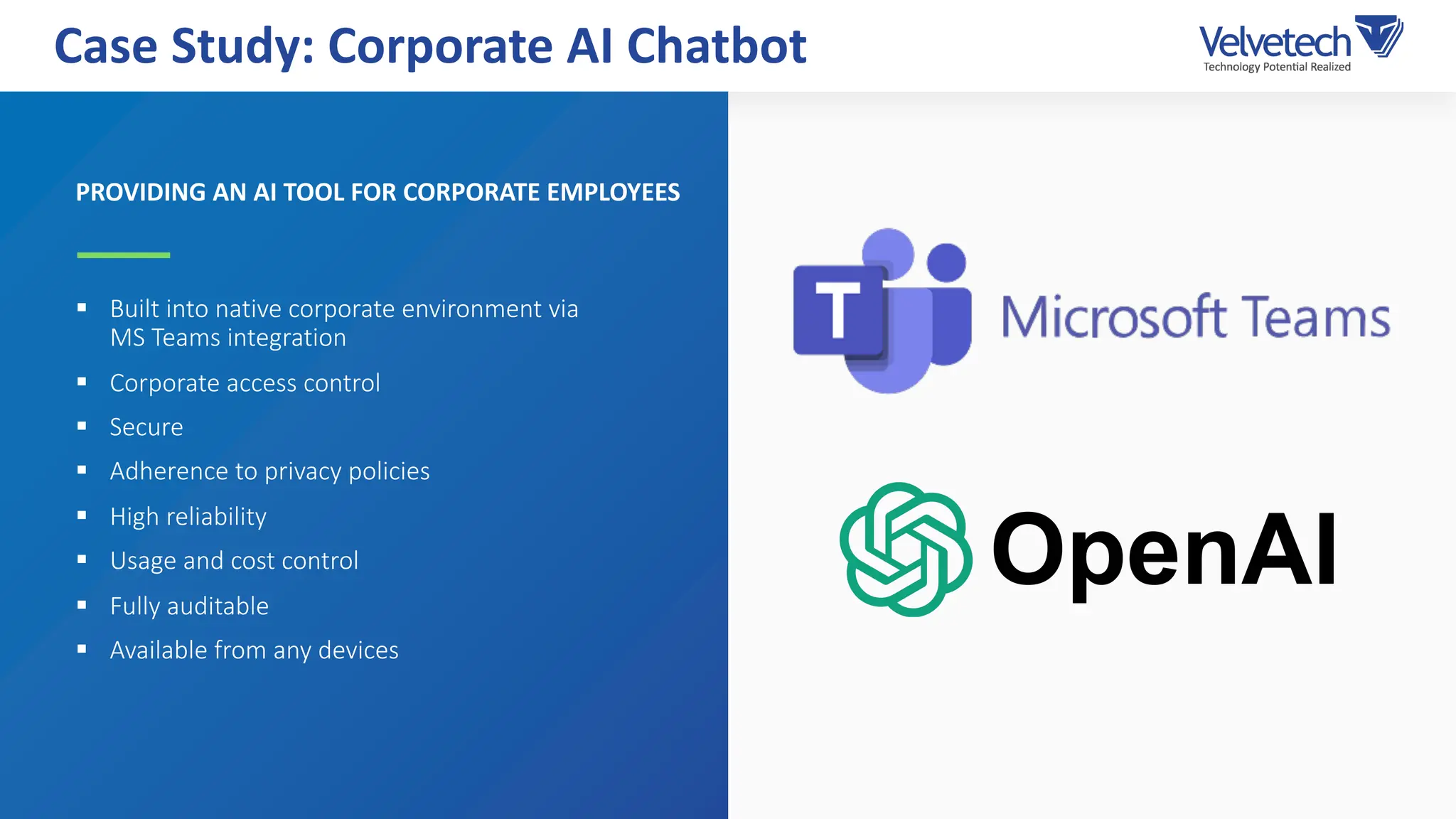 PROVIDING AN AI TOOL FOR CORPORATE EMPLOYEES
§ Built into native corporate environment via
MS Teams integration
§ Corporate access control
§ Secure
§ Adherence to privacy policies
§ High reliability
§ Usage and cost control
§ Fully auditable
§ Available from any devices
Case Study: Corporate AI Chatbot
 