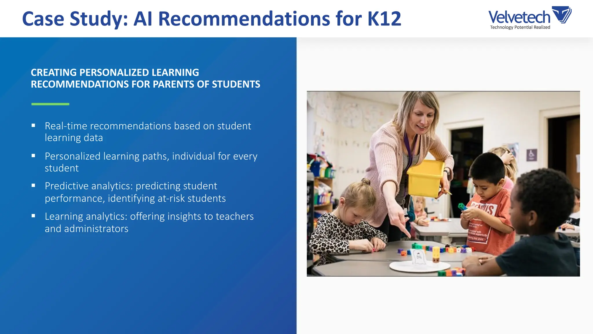 CREATING PERSONALIZED LEARNING
RECOMMENDATIONS FOR PARENTS OF STUDENTS
§ Real-time recommendations based on student
learning data
§ Personalized learning paths, individual for every
student
§ Predictive analytics: predicting student
performance, identifying at-risk students
§ Learning analytics: offering insights to teachers
and administrators
Case Study: AI Recommendations for K12
 