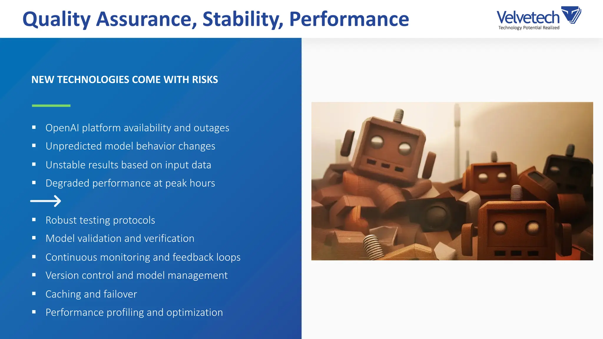 NEW TECHNOLOGIES COME WITH RISKS
§ OpenAI platform availability and outages
§ Unpredicted model behavior changes
§ Unstable results based on input data
§ Degraded performance at peak hours
§ Robust testing protocols
§ Model validation and verification
§ Continuous monitoring and feedback loops
§ Version control and model management
§ Caching and failover
§ Performance profiling and optimization
Quality Assurance, Stability, Performance
 