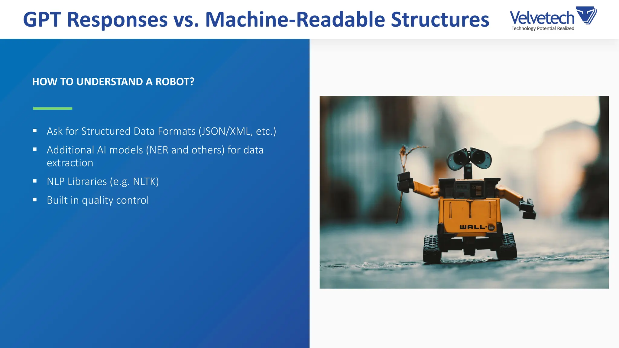 HOW TO UNDERSTAND A ROBOT?
§ Ask for Structured Data Formats (JSON/XML, etc.)
§ Additional AI models (NER and others) for data
extraction
§ NLP Libraries (e.g. NLTK)
§ Built in quality control
GPT Responses vs. Machine-Readable Structures
 