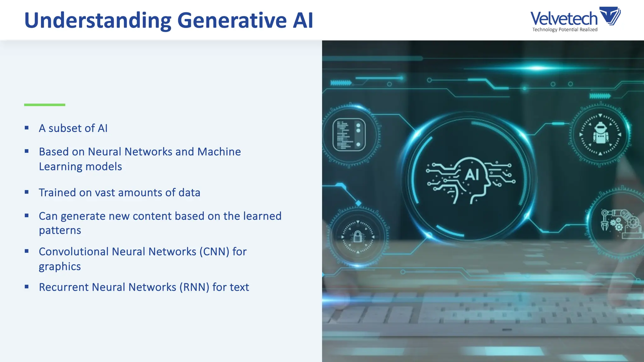 § A subset of AI
§ Based on Neural Networks and Machine
Learning models
§ Trained on vast amounts of data
§ Can generate new content based on the learned
patterns
§ Convolutional Neural Networks (CNN) for
graphics
§ Recurrent Neural Networks (RNN) for text
Understanding Generative AI
 