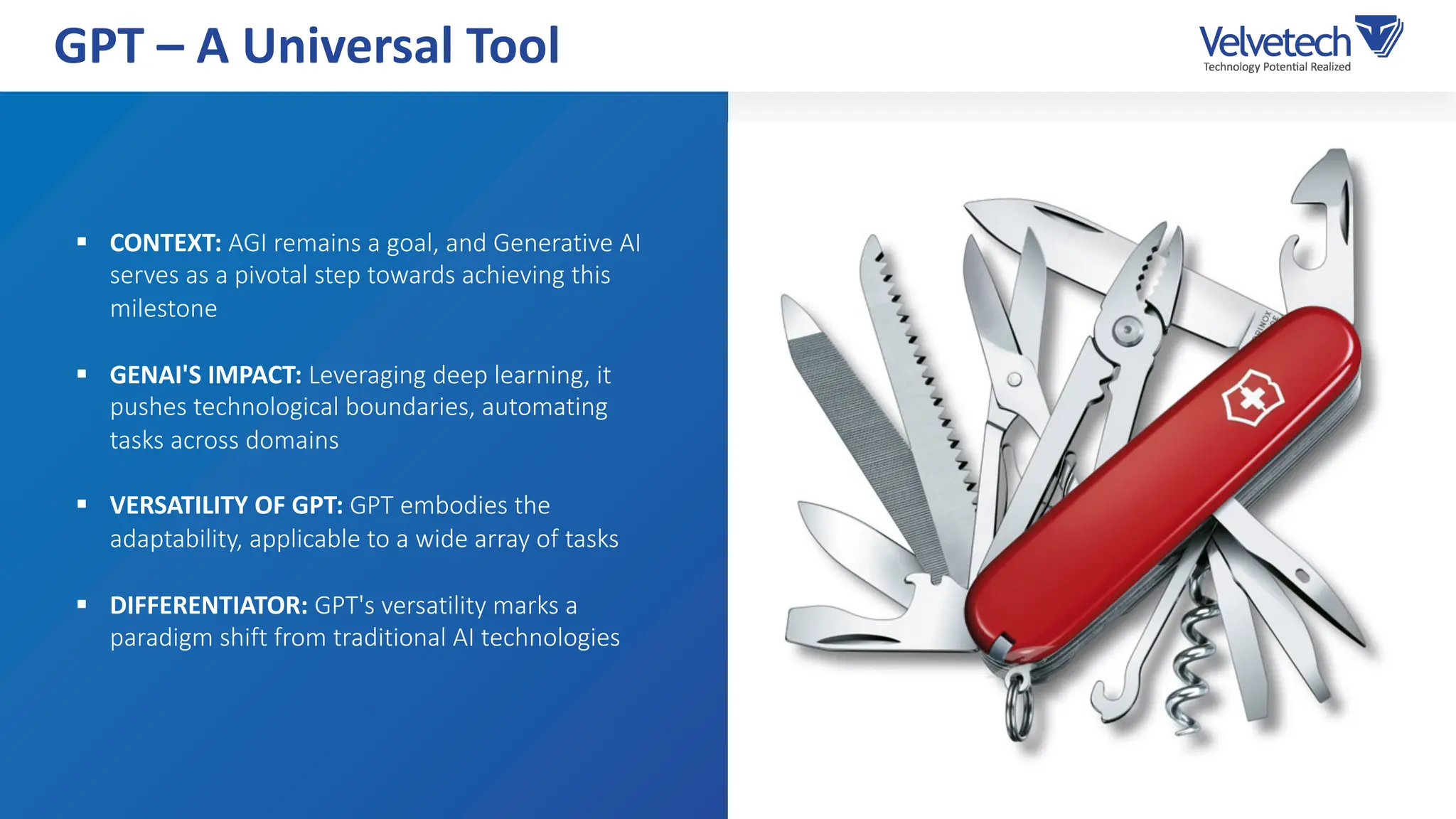 § CONTEXT: AGI remains a goal, and Generative AI
serves as a pivotal step towards achieving this
milestone
§ GENAI'S IMPACT: Leveraging deep learning, it
pushes technological boundaries, automating
tasks across domains
§ VERSATILITY OF GPT: GPT embodies the
adaptability, applicable to a wide array of tasks
§ DIFFERENTIATOR: GPT's versatility marks a
paradigm shift from traditional AI technologies
GPT – A Universal Tool
 
