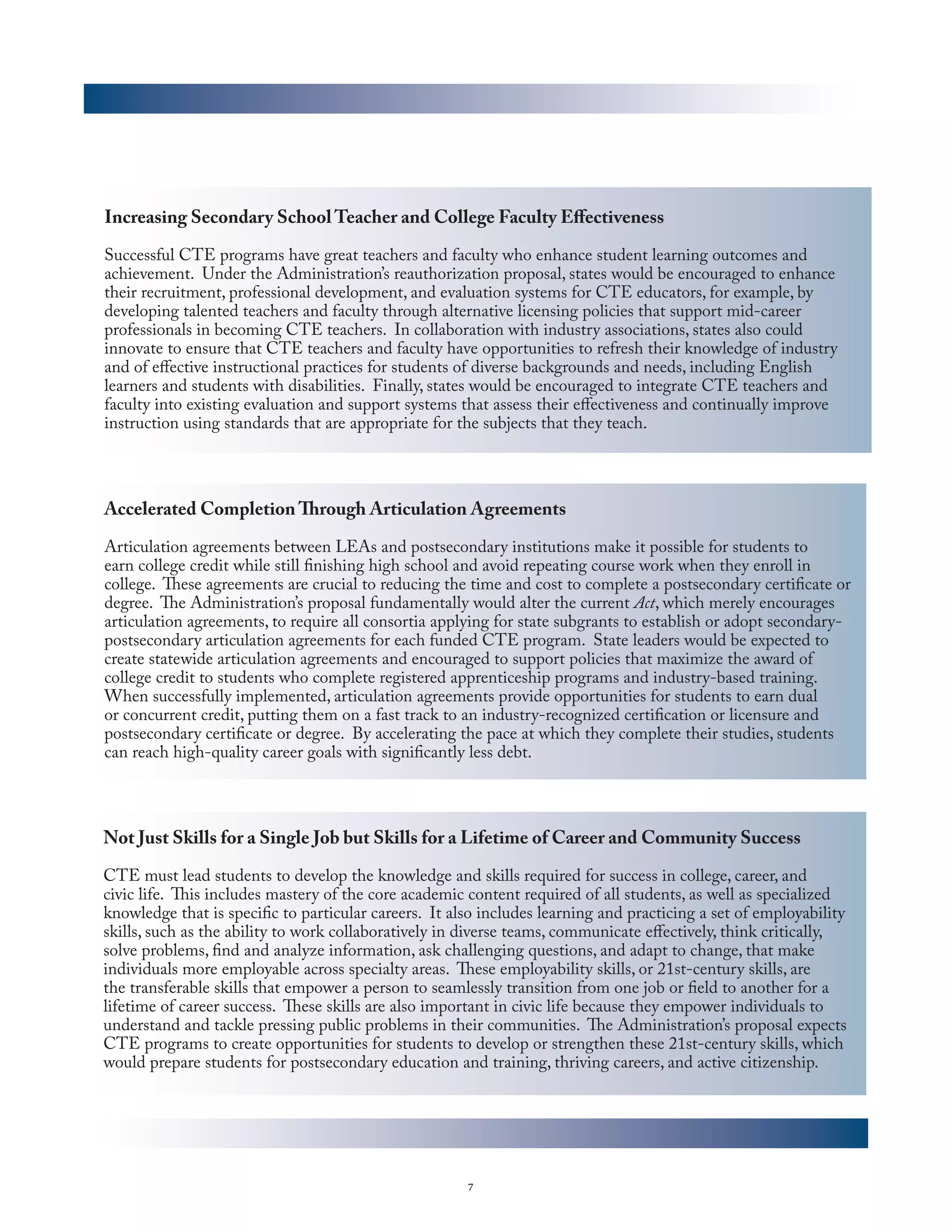 Increasing Secondary School Teacher and College Faculty Effectiveness

Successful CTE programs have great teachers and faculty who enhance student learning outcomes and
achievement. Under the Administration’s reauthorization proposal, states would be encouraged to enhance
their recruitment, professional development, and evaluation systems for CTE educators, for example, by
developing talented teachers and faculty through alternative licensing policies that support mid-career
professionals in becoming CTE teachers. In collaboration with industry associations, states also could
innovate to ensure that CTE teachers and faculty have opportunities to refresh their knowledge of industry
and of effective instructional practices for students of diverse backgrounds and needs, including English
learners and students with disabilities. Finally, states would be encouraged to integrate CTE teachers and
faculty into existing evaluation and support systems that assess their effectiveness and continually improve
instruction using standards that are appropriate for the subjects that they teach.




Accelerated Completion Through Articulation Agreements

Articulation agreements between LEAs and postsecondary institutions make it possible for students to
earn college credit while still finishing high school and avoid repeating course work when they enroll in
college. These agreements are crucial to reducing the time and cost to complete a postsecondary certificate or
degree. The Administration’s proposal fundamentally would alter the current Act, which merely encourages
articulation agreements, to require all consortia applying for state subgrants to establish or adopt secondary-
postsecondary articulation agreements for each funded CTE program. State leaders would be expected to
create statewide articulation agreements and encouraged to support policies that maximize the award of
college credit to students who complete registered apprenticeship programs and industry-based training.
When successfully implemented, articulation agreements provide opportunities for students to earn dual
or concurrent credit, putting them on a fast track to an industry-recognized certification or licensure and
postsecondary certificate or degree. By accelerating the pace at which they complete their studies, students
can reach high-quality career goals with significantly less debt.




Not Just Skills for a Single Job but Skills for a Lifetime of Career and Community Success

CTE must lead students to develop the knowledge and skills required for success in college, career, and
civic life. This includes mastery of the core academic content required of all students, as well as specialized
knowledge that is specific to particular careers. It also includes learning and practicing a set of employability
skills, such as the ability to work collaboratively in diverse teams, communicate effectively, think critically,
solve problems, find and analyze information, ask challenging questions, and adapt to change, that make
individuals more employable across specialty areas. These employability skills, or 21st-century skills, are
the transferable skills that empower a person to seamlessly transition from one job or field to another for a
lifetime of career success. These skills are also important in civic life because they empower individuals to
understand and tackle pressing public problems in their communities. The Administration’s proposal expects
CTE programs to create opportunities for students to develop or strengthen these 21st-century skills, which
would prepare students for postsecondary education and training, thriving careers, and active citizenship.




                                                       7
 