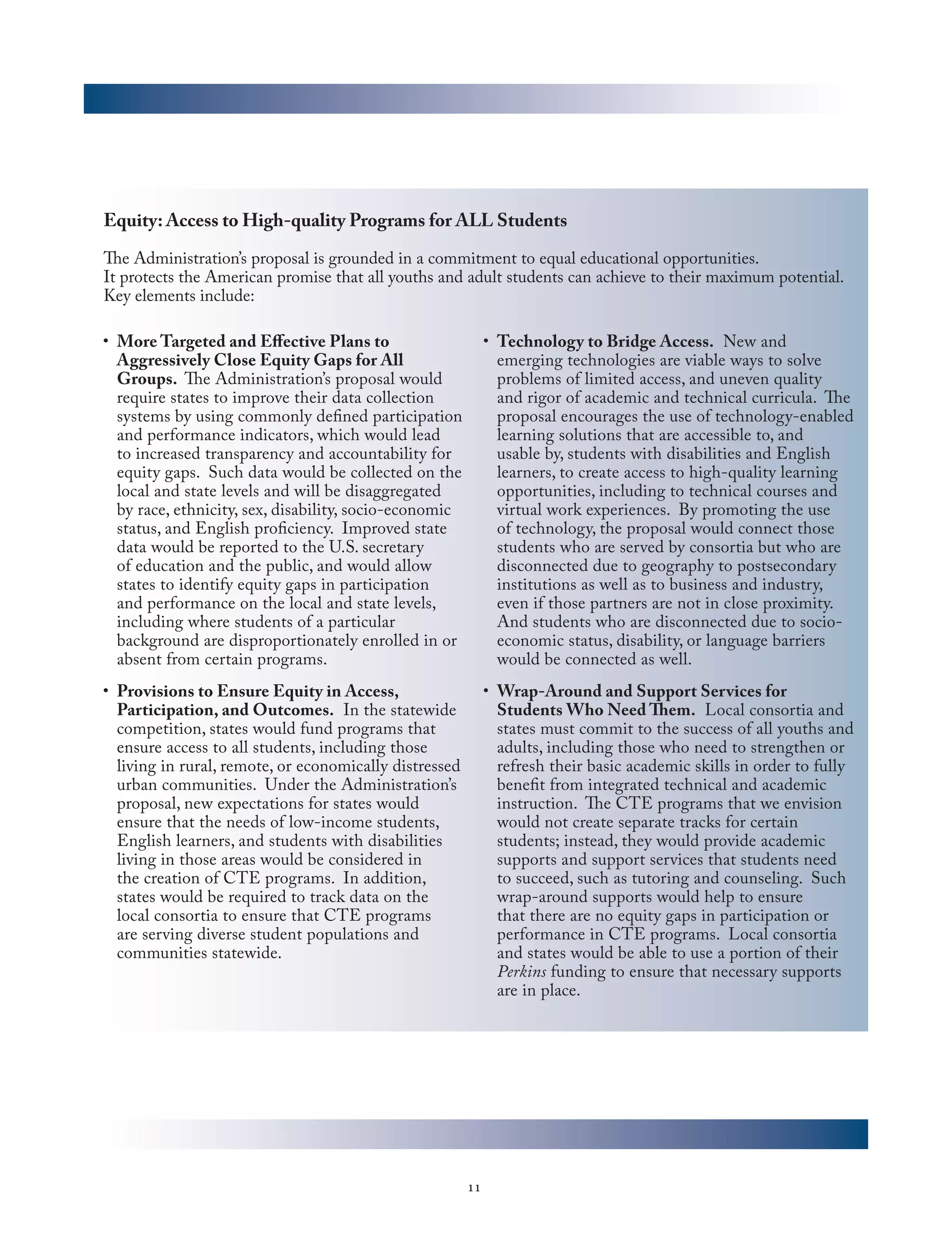 Equity: Access to High-quality Programs for ALL Students

The Administration’s proposal is grounded in a commitment to equal educational opportunities.
It protects the American promise that all youths and adult students can achieve to their maximum potential.
Key elements include:

•	 More Targeted and Effective Plans to                       •	 Technology to Bridge Access. New and
   Aggressively Close Equity Gaps for All                        emerging technologies are viable ways to solve
   Groups. The Administration’s proposal would                   problems of limited access, and uneven quality
   require states to improve their data collection               and rigor of academic and technical curricula. The
   systems by using commonly defined participation               proposal encourages the use of technology-enabled
   and performance indicators, which would lead                  learning solutions that are accessible to, and
   to increased transparency and accountability for              usable by, students with disabilities and English
   equity gaps. Such data would be collected on the              learners, to create access to high-quality learning
   local and state levels and will be disaggregated              opportunities, including to technical courses and
   by race, ethnicity, sex, disability, socio-economic           virtual work experiences. By promoting the use
   status, and English proficiency. Improved state               of technology, the proposal would connect those
   data would be reported to the U.S. secretary                  students who are served by consortia but who are
   of education and the public, and would allow                  disconnected due to geography to postsecondary
   states to identify equity gaps in participation               institutions as well as to business and industry,
   and performance on the local and state levels,                even if those partners are not in close proximity.
   including where students of a particular                      And students who are disconnected due to socio-
   background are disproportionately enrolled in or              economic status, disability, or language barriers
   absent from certain programs.                                 would be connected as well.
•	 Provisions to Ensure Equity in Access,                     •	 Wrap-Around and Support Services for
   Participation, and Outcomes. In the statewide                 Students Who Need Them. Local consortia and
   competition, states would fund programs that                  states must commit to the success of all youths and
   ensure access to all students, including those                adults, including those who need to strengthen or
   living in rural, remote, or economically distressed           refresh their basic academic skills in order to fully
   urban communities. Under the Administration’s                 benefit from integrated technical and academic
   proposal, new expectations for states would                   instruction. The CTE programs that we envision
   ensure that the needs of low-income students,                 would not create separate tracks for certain
   English learners, and students with disabilities              students; instead, they would provide academic
   living in those areas would be considered in                  supports and support services that students need
   the creation of CTE programs. In addition,                    to succeed, such as tutoring and counseling. Such
   states would be required to track data on the                 wrap-around supports would help to ensure
   local consortia to ensure that CTE programs                   that there are no equity gaps in participation or
   are serving diverse student populations and                   performance in CTE programs. Local consortia
   communities statewide.                                        and states would be able to use a portion of their
                                                                 Perkins funding to ensure that necessary supports
                                                                 are in place.




                                                         11
 