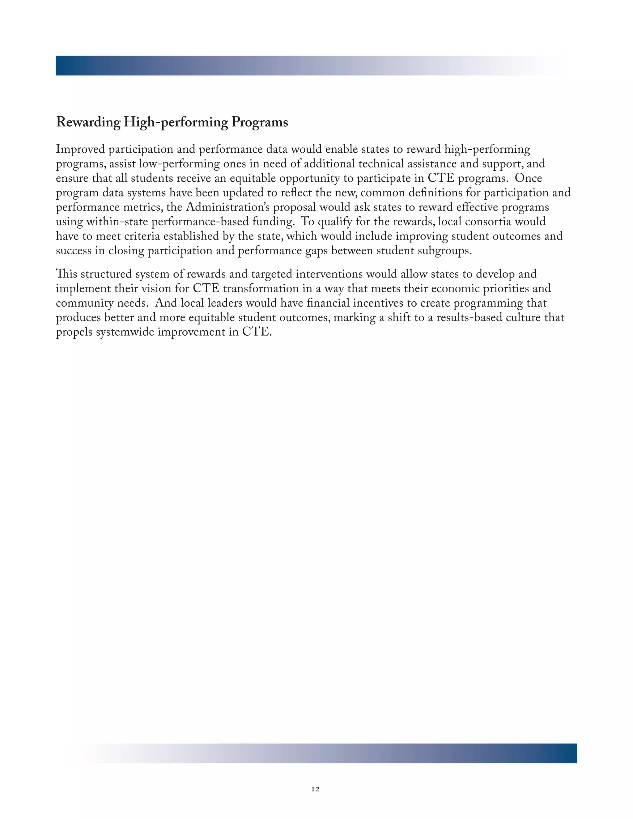 Rewarding High-performing Programs
Improved participation and performance data would enable states to reward high-performing
programs, assist low-performing ones in need of additional technical assistance and support, and
ensure that all students receive an equitable opportunity to participate in CTE programs. Once
program data systems have been updated to reflect the new, common definitions for participation and
performance metrics, the Administration’s proposal would ask states to reward effective programs
using within-state performance-based funding. To qualify for the rewards, local consortia would
have to meet criteria established by the state, which would include improving student outcomes and
success in closing participation and performance gaps between student subgroups.
This structured system of rewards and targeted interventions would allow states to develop and
implement their vision for CTE transformation in a way that meets their economic priorities and
community needs. And local leaders would have financial incentives to create programming that
produces better and more equitable student outcomes, marking a shift to a results-based culture that
propels systemwide improvement in CTE.  




                                                  12
 