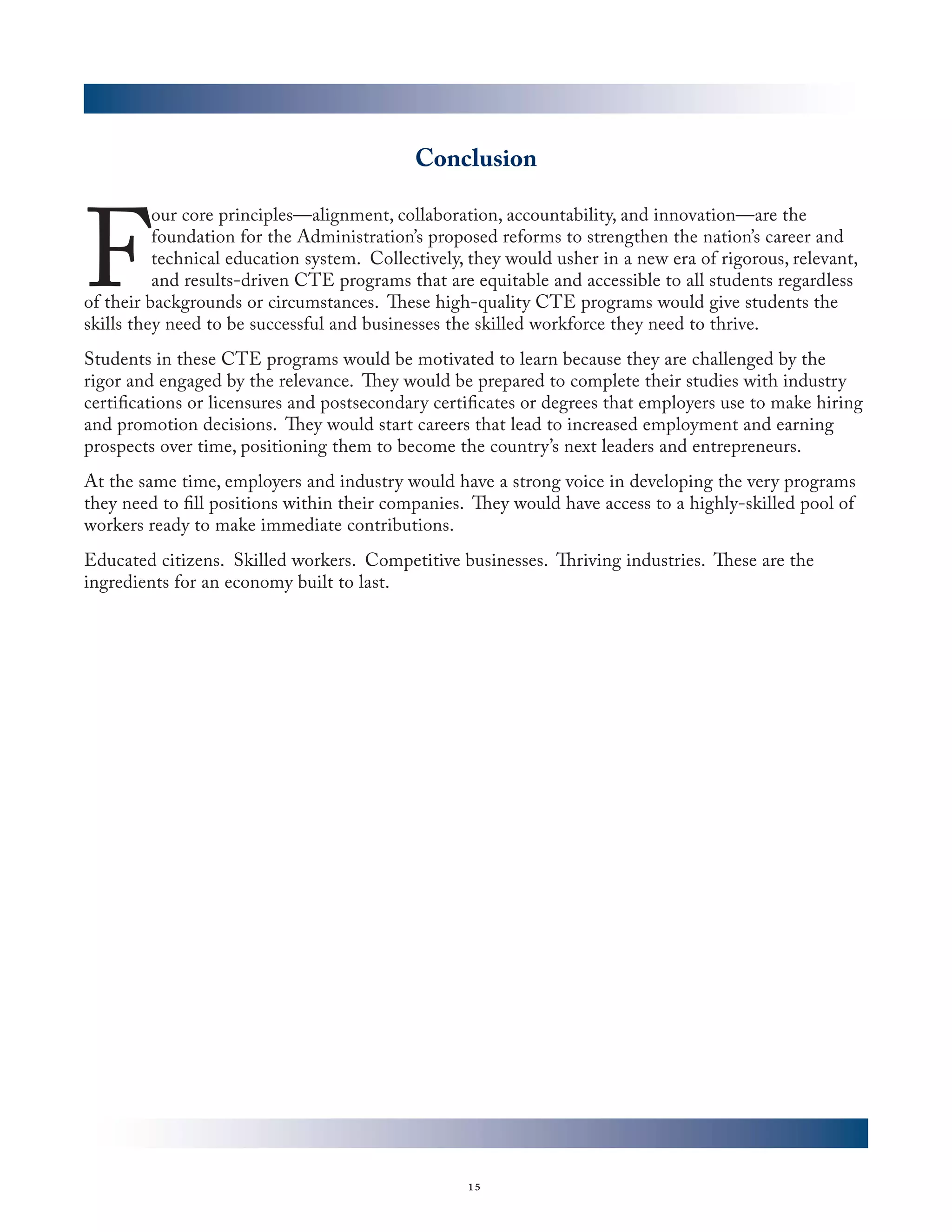 Conclusion



F
          our core principles—alignment, collaboration, accountability, and innovation—are the
          foundation for the Administration’s proposed reforms to strengthen the nation’s career and
          technical education system. Collectively, they would usher in a new era of rigorous, relevant,
          and results-driven CTE programs that are equitable and accessible to all students regardless
of their backgrounds or circumstances. These high-quality CTE programs would give students the
skills they need to be successful and businesses the skilled workforce they need to thrive.
Students in these CTE programs would be motivated to learn because they are challenged by the
rigor and engaged by the relevance. They would be prepared to complete their studies with industry
certifications or licensures and postsecondary certificates or degrees that employers use to make hiring
and promotion decisions. They would start careers that lead to increased employment and earning
prospects over time, positioning them to become the country’s next leaders and entrepreneurs.
At the same time, employers and industry would have a strong voice in developing the very programs
they need to fill positions within their companies. They would have access to a highly-skilled pool of
workers ready to make immediate contributions.
Educated citizens. Skilled workers. Competitive businesses. Thriving industries. These are the
ingredients for an economy built to last.




                                                   15
 