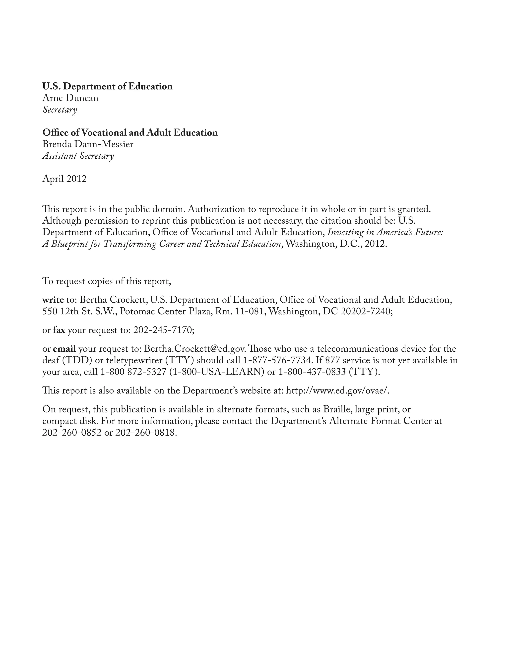 U.S. Department of Education
Arne Duncan
Secretary

Office of Vocational and Adult Education
Brenda Dann-Messier
Assistant Secretary

April 2012


This report is in the public domain. Authorization to reproduce it in whole or in part is granted.
Although permission to reprint this publication is not necessary, the citation should be: U.S.
Department of Education, Office of Vocational and Adult Education, Investing in America’s Future:
A Blueprint for Transforming Career and Technical Education, Washington, D.C., 2012.


To request copies of this report,
write to: Bertha Crockett, U.S. Department of Education, Office of Vocational and Adult Education,
550 12th St. S.W., Potomac Center Plaza, Rm. 11-081, Washington, DC 20202-7240;
or fax your request to: 202-245-7170;
or email your request to: Bertha.Crockett@ed.gov. Those who use a telecommunications device for the
deaf (TDD) or teletypewriter (TTY ) should call 1-877-576-7734. If 877 service is not yet available in
your area, call 1-800 872-5327 (1-800-USA-LEARN) or 1-800-437-0833 (TTY ).
This report is also available on the Department’s website at: http://www.ed.gov/ovae/.
On request, this publication is available in alternate formats, such as Braille, large print, or
compact disk. For more information, please contact the Department’s Alternate Format Center at
202-260-0852 or 202-260-0818.
 
