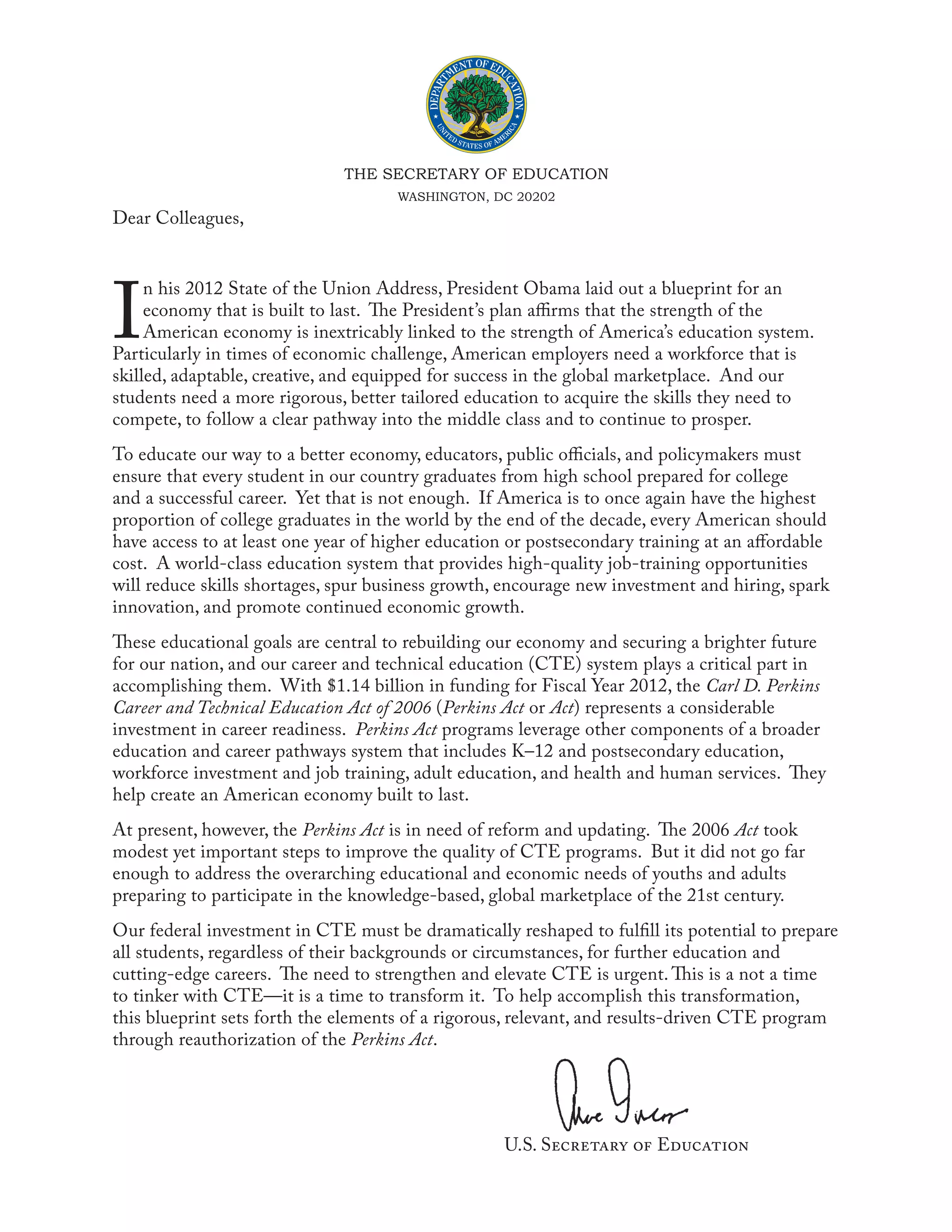 THE SECRETARY OF EDUCATION
                                      WASHINGTON, DC 20202
 Dear Colleagues,




 I
      n his 2012 State of the Union Address, President Obama laid out a blueprint for an
      economy that is built to last. The President’s plan affirms that the strength of the
      American economy is inextricably linked to the strength of America’s education system.
 Particularly in times of economic challenge, American employers need a workforce that is
 skilled, adaptable, creative, and equipped for success in the global marketplace. And our
 students need a more rigorous, better tailored education to acquire the skills they need to
 compete, to follow a clear pathway into the middle class and to continue to prosper.
 To educate our way to a better economy, educators, public officials, and policymakers must
 ensure that every student in our country graduates from high school prepared for college
 and a successful career. Yet that is not enough. If America is to once again have the highest
 proportion of college graduates in the world by the end of the decade, every American should
 have access to at least one year of higher education or postsecondary training at an affordable
 cost. A world-class education system that provides high-quality job-training opportunities
 will reduce skills shortages, spur business growth, encourage new investment and hiring, spark
 innovation, and promote continued economic growth.
 These educational goals are central to rebuilding our economy and securing a brighter future
 for our nation, and our career and technical education (CTE) system plays a critical part in
 accomplishing them. With $1.14 billion in funding for Fiscal Year 2012, the Carl D. Perkins
 Career and Technical Education Act of 2006 (Perkins Act or Act) represents a considerable
 investment in career readiness. Perkins Act programs leverage other components of a broader
 education and career pathways system that includes K–12 and postsecondary education,
 workforce investment and job training, adult education, and health and human services. They
 help create an American economy built to last.
 At present, however, the Perkins Act is in need of reform and updating. The 2006 Act took
 modest yet important steps to improve the quality of CTE programs. But it did not go far
 enough to address the overarching educational and economic needs of youths and adults
 preparing to participate in the knowledge-based, global marketplace of the 21st century.
 Our federal investment in CTE must be dramatically reshaped to fulfill its potential to prepare
 all students, regardless of their backgrounds or circumstances, for further education and
 cutting-edge careers. The need to strengthen and elevate CTE is urgent. This is a not a time
 to tinker with CTE—it is a time to transform it. To help accomplish this transformation,
 this blueprint sets forth the elements of a rigorous, relevant, and results-driven CTE program
 through reauthorization of the Perkins Act.




								                                            U.S. Secretary of Education
 