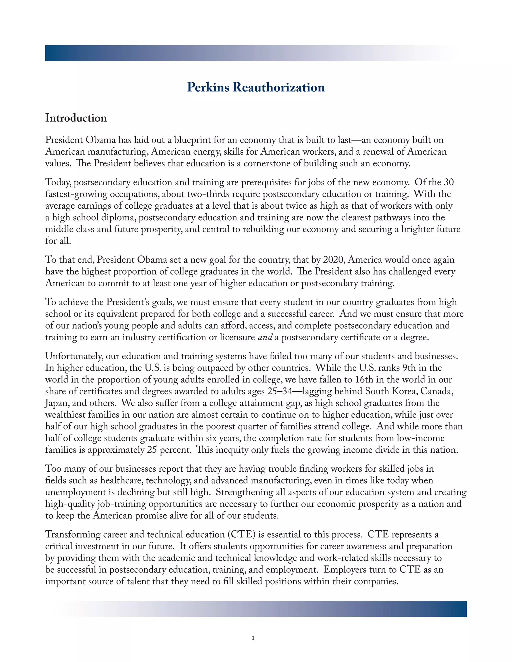 Perkins Reauthorization

Introduction
President Obama has laid out a blueprint for an economy that is built to last—an economy built on
American manufacturing, American energy, skills for American workers, and a renewal of American
values. The President believes that education is a cornerstone of building such an economy.
Today, postsecondary education and training are prerequisites for jobs of the new economy. Of the 30
fastest-growing occupations, about two-thirds require postsecondary education or training. With the
average earnings of college graduates at a level that is about twice as high as that of workers with only
a high school diploma, postsecondary education and training are now the clearest pathways into the
middle class and future prosperity, and central to rebuilding our economy and securing a brighter future
for all.
To that end, President Obama set a new goal for the country, that by 2020, America would once again
have the highest proportion of college graduates in the world. The President also has challenged every
American to commit to at least one year of higher education or postsecondary training.
To achieve the President’s goals, we must ensure that every student in our country graduates from high
school or its equivalent prepared for both college and a successful career. And we must ensure that more
of our nation’s young people and adults can afford, access, and complete postsecondary education and
training to earn an industry certification or licensure and a postsecondary certificate or a degree.
Unfortunately, our education and training systems have failed too many of our students and businesses.
In higher education, the U.S. is being outpaced by other countries. While the U.S. ranks 9th in the
world in the proportion of young adults enrolled in college, we have fallen to 16th in the world in our
share of certificates and degrees awarded to adults ages 25–34—lagging behind South Korea, Canada,
Japan, and others. We also suffer from a college attainment gap, as high school graduates from the
wealthiest families in our nation are almost certain to continue on to higher education, while just over
half of our high school graduates in the poorest quarter of families attend college. And while more than
half of college students graduate within six years, the completion rate for students from low-income
families is approximately 25 percent. This inequity only fuels the growing income divide in this nation.
Too many of our businesses report that they are having trouble finding workers for skilled jobs in
fields such as healthcare, technology, and advanced manufacturing, even in times like today when
unemployment is declining but still high. Strengthening all aspects of our education system and creating
high-quality job-training opportunities are necessary to further our economic prosperity as a nation and
to keep the American promise alive for all of our students.
Transforming career and technical education (CTE) is essential to this process. CTE represents a
critical investment in our future. It offers students opportunities for career awareness and preparation
by providing them with the academic and technical knowledge and work-related skills necessary to
be successful in postsecondary education, training, and employment. Employers turn to CTE as an
important source of talent that they need to fill skilled positions within their companies.




                                                    1
 